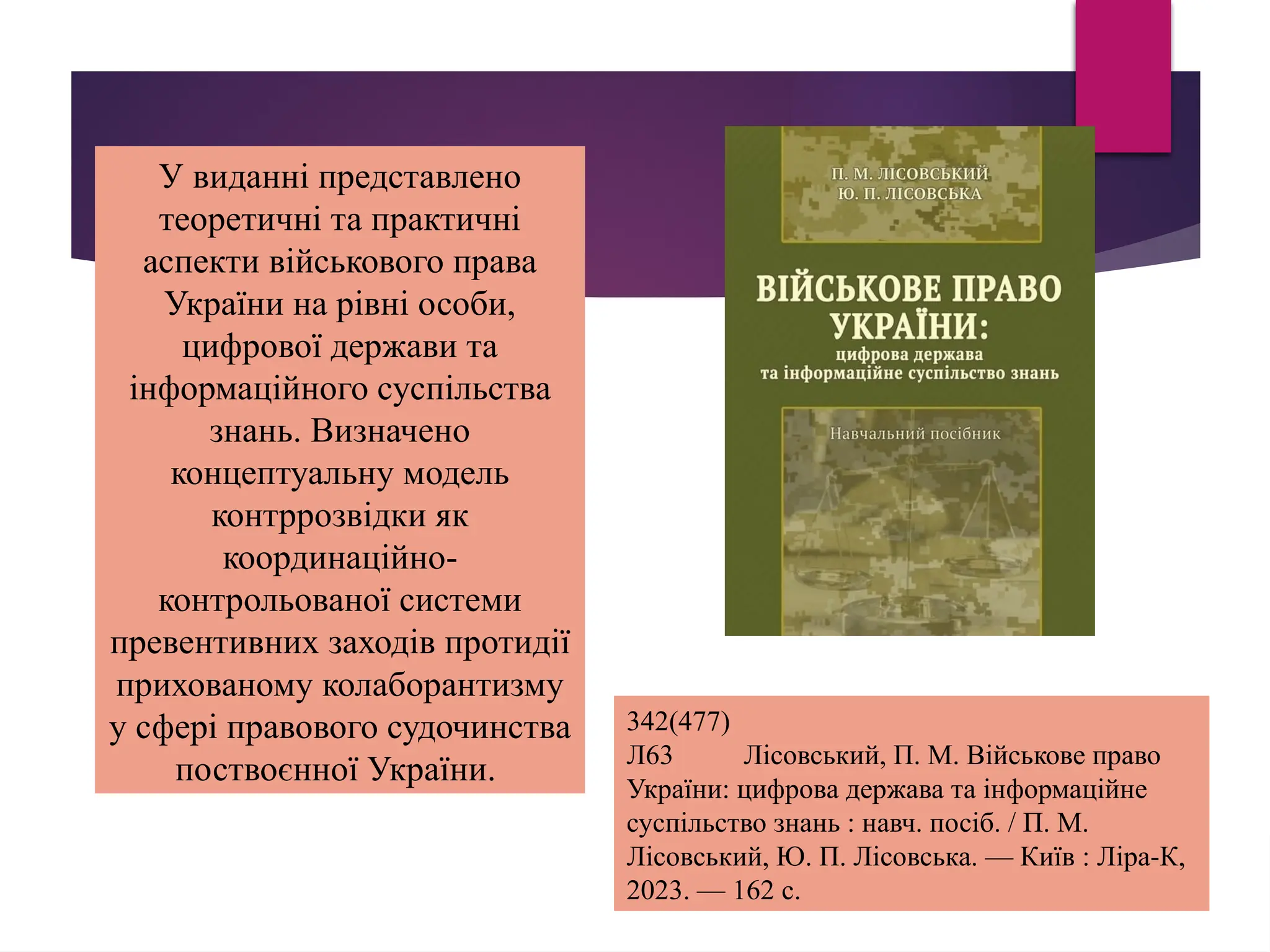 У виданні представлено
теоретичні та практичні
аспекти військового права
України на рівні особи,
цифрової держави та
інформаційного суспільства
знань. Визначено
концептуальну модель
контррозвідки як
координаційно-
контрольованої системи
превентивних заходів протидії
прихованому колаборантизму
у сфері правового судочинства
поствоєнної України.
342(477)
Л63 Лісовський, П. М. Військове право
України: цифрова держава та інформаційне
суспільство знань : навч. посіб. / П. М.
Лісовський, Ю. П. Лісовська. — Київ : Ліра-К,
2023. — 162 с.
 