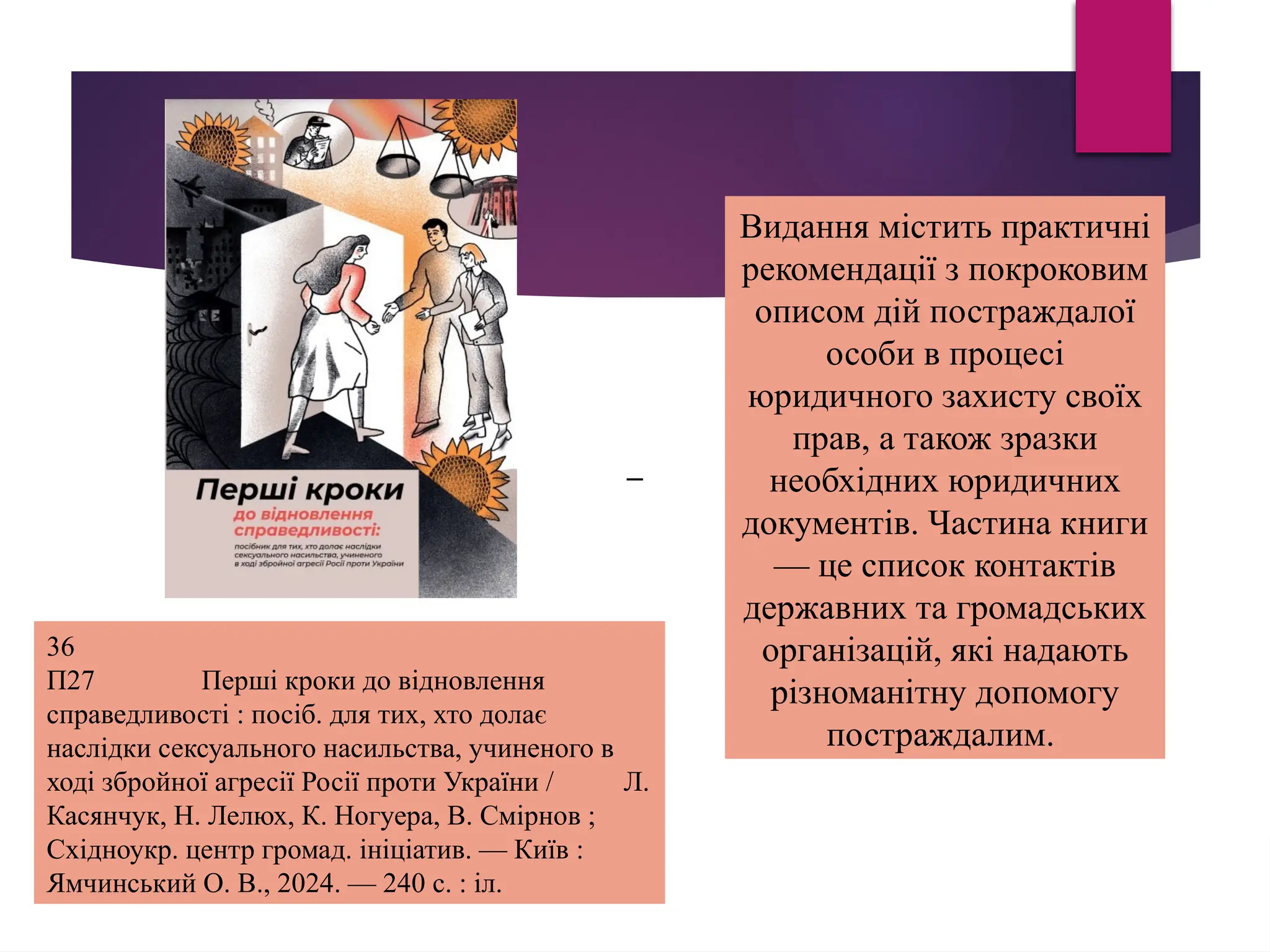Видання містить практичні
рекомендації з покроковим
описом дій постраждалої
особи в процесі
юридичного захисту своїх
прав, а також зразки
необхідних юридичних
документів. Частина книги
— це список контактів
державних та громадських
організацій, які надають
різноманітну допомогу
постраждалим.
36
П27 Перші кроки до відновлення
справедливості : посіб. для тих, хто долає
наслідки сексуального насильства, учиненого в
ході збройної агресії Росії проти України / Л.
Касянчук, Н. Лелюх, К. Ногуера, В. Смірнов ;
Східноукр. центр громад. ініціатив. — Київ :
Ямчинський О. В., 2024. — 240 с. : іл.
–
 