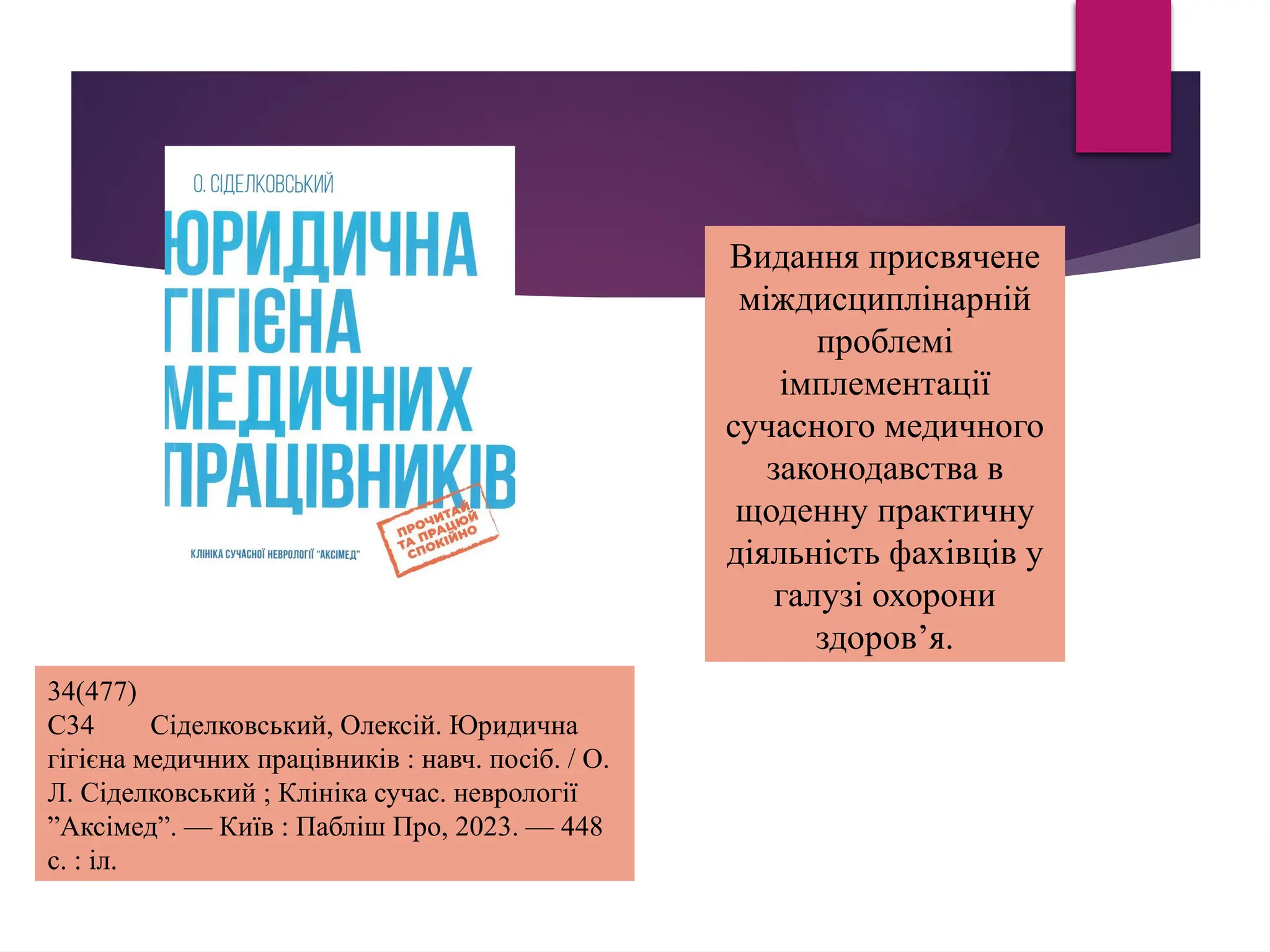 Видання присвячене
міждисциплінарній
проблемі
імплементації
сучасного медичного
законодавства в
щоденну практичну
діяльність фахівців у
галузі охорони
здоров’я.
34(477)
С34 Сіделковський, Олексій. Юридична
гігієна медичних працівників : навч. посіб. / О.
Л. Сіделковський ; Клініка сучас. неврології
”Aксімед”. — Київ : Пабліш Про, 2023. — 448
с. : іл.
 