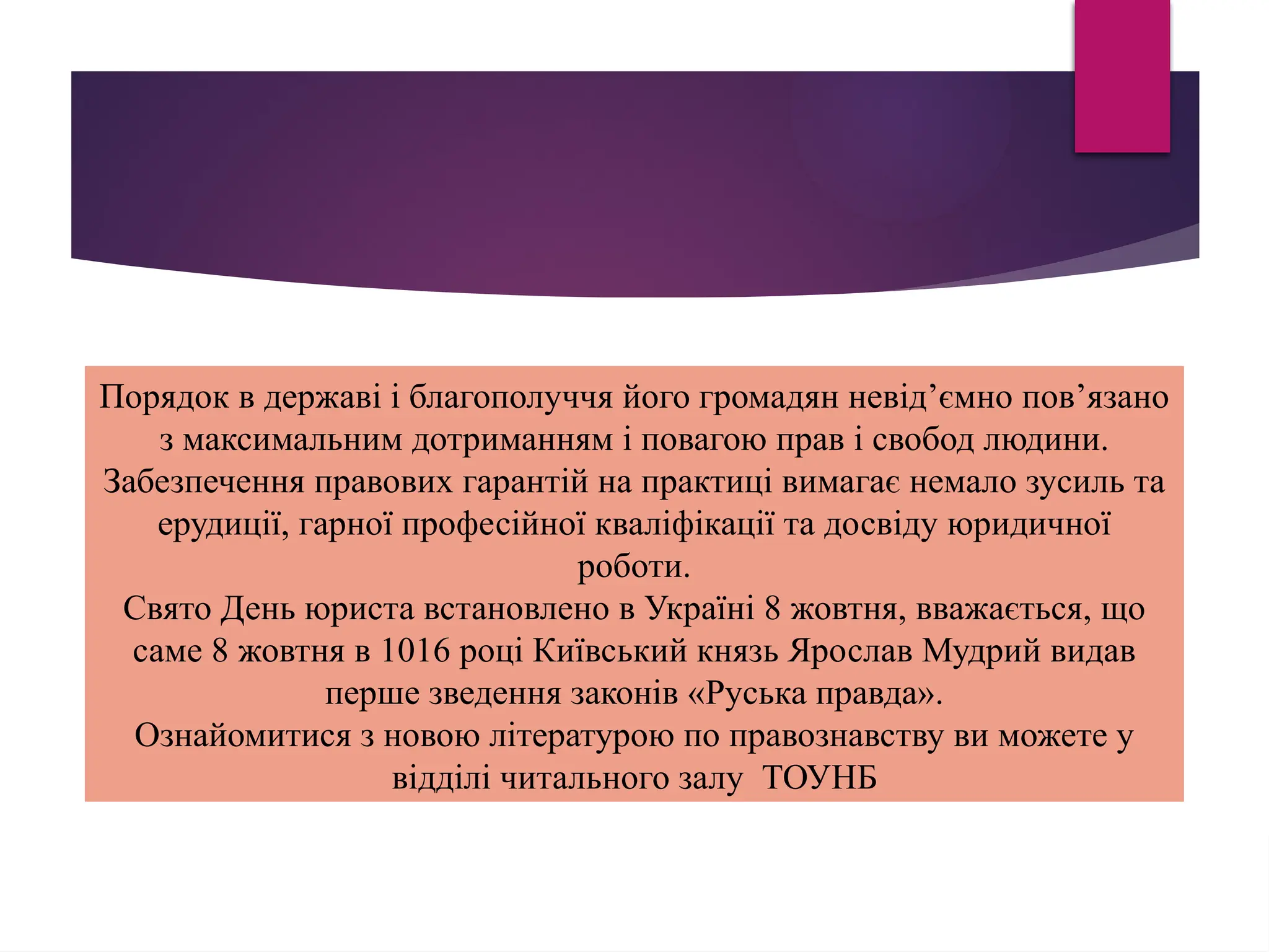 Порядок в державі і благополуччя його громадян невід’ємно пов’язано
з максимальним дотриманням і повагою прав і свобод людини.
Забезпечення правових гарантій на практиці вимагає немало зусиль та
ерудиції, гарної професійної кваліфікації та досвіду юридичної
роботи.
Свято День юриста встановлено в Україні 8 жовтня, вважається, що
саме 8 жовтня в 1016 році Київський князь Ярослав Мудрий видав
перше зведення законів «Руська правда».
Ознайомитися з новою літературою по правознавству ви можете у
відділі читального залу ТОУНБ
 
