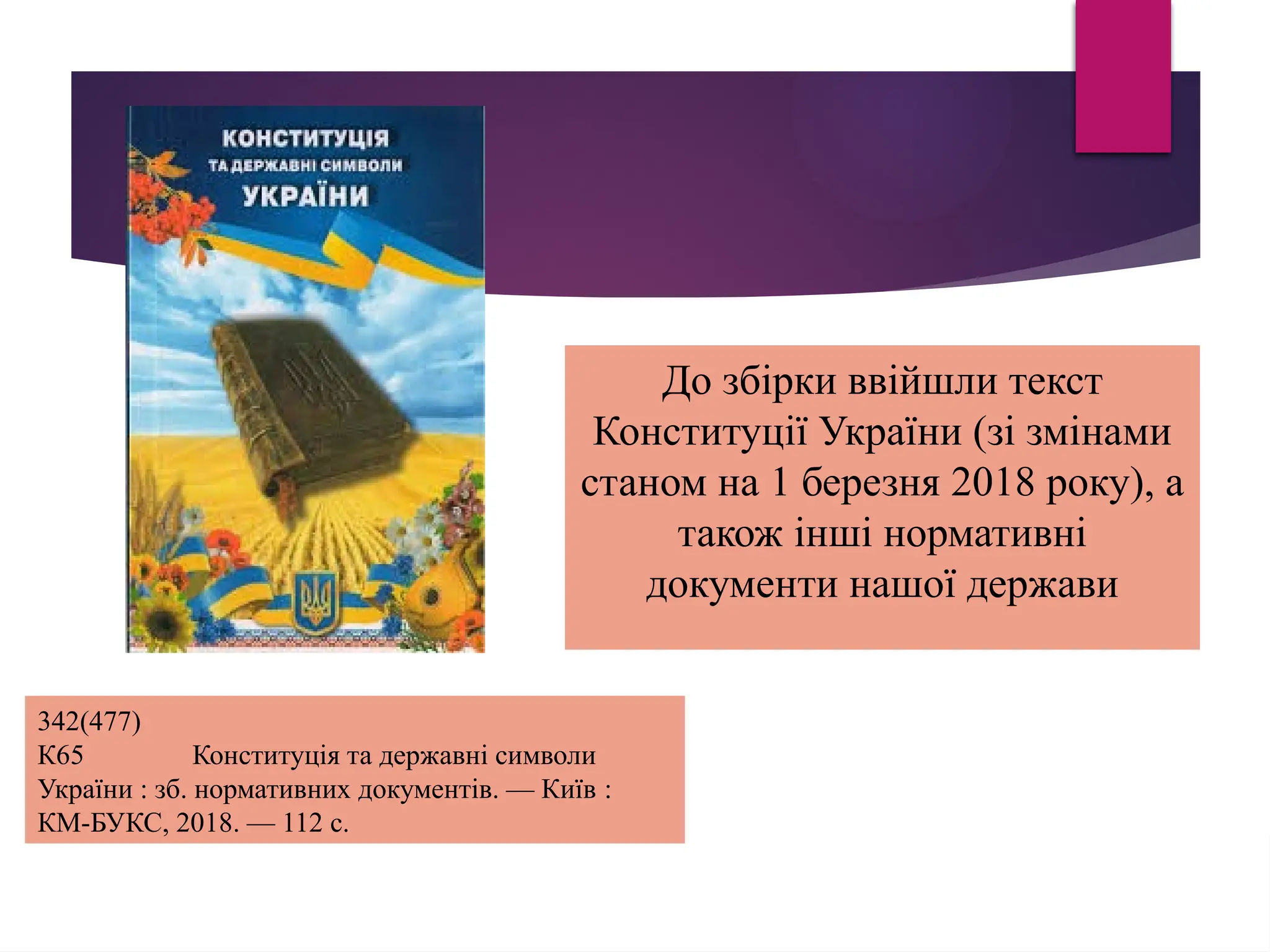 342(477)
К65 Конституція та державні символи
України : зб. нормативних документів. — Київ :
КМ-БУКС, 2018. — 112 с.
До збірки ввійшли текст
Конституції України (зі змінами
станом на 1 березня 2018 року), а
також інші нормативні
документи нашої держави
 