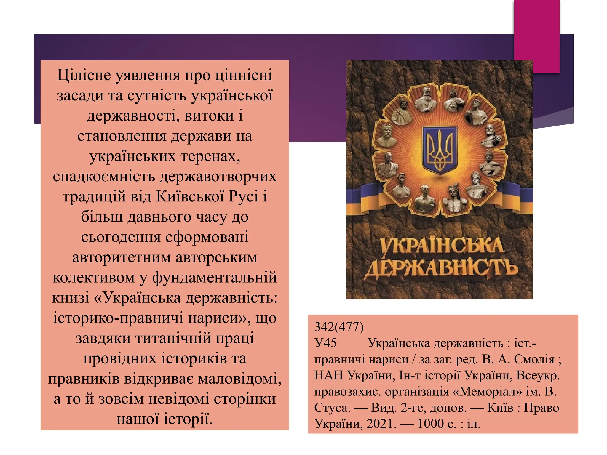 Цілісне уявлення про ціннісні
засади та сутність української
державності, витоки і
становлення держави на
українських теренах,
спадкоємність державотворчих
традицій від Київської Русі і
більш давнього часу до
сьогодення сформовані
авторитетним авторським
колективом у фундаментальній
книзі «Українська державність:
історико-правничі нариси», що
завдяки титанічній праці
провідних істориків та
правників відкриває маловідомі,
а то й зовсім невідомі сторінки
нашої історії.
342(477)
У45 Українська державність : іст.-
правничі нариси / за заг. ред. В. А. Смолія ;
НАН України, Ін-т історії України, Всеукр.
правозахис. організація «Меморіал» ім. В.
Стуса. — Вид. 2-ге, допов. — Київ : Право
України, 2021. — 1000 с. : іл.
 
