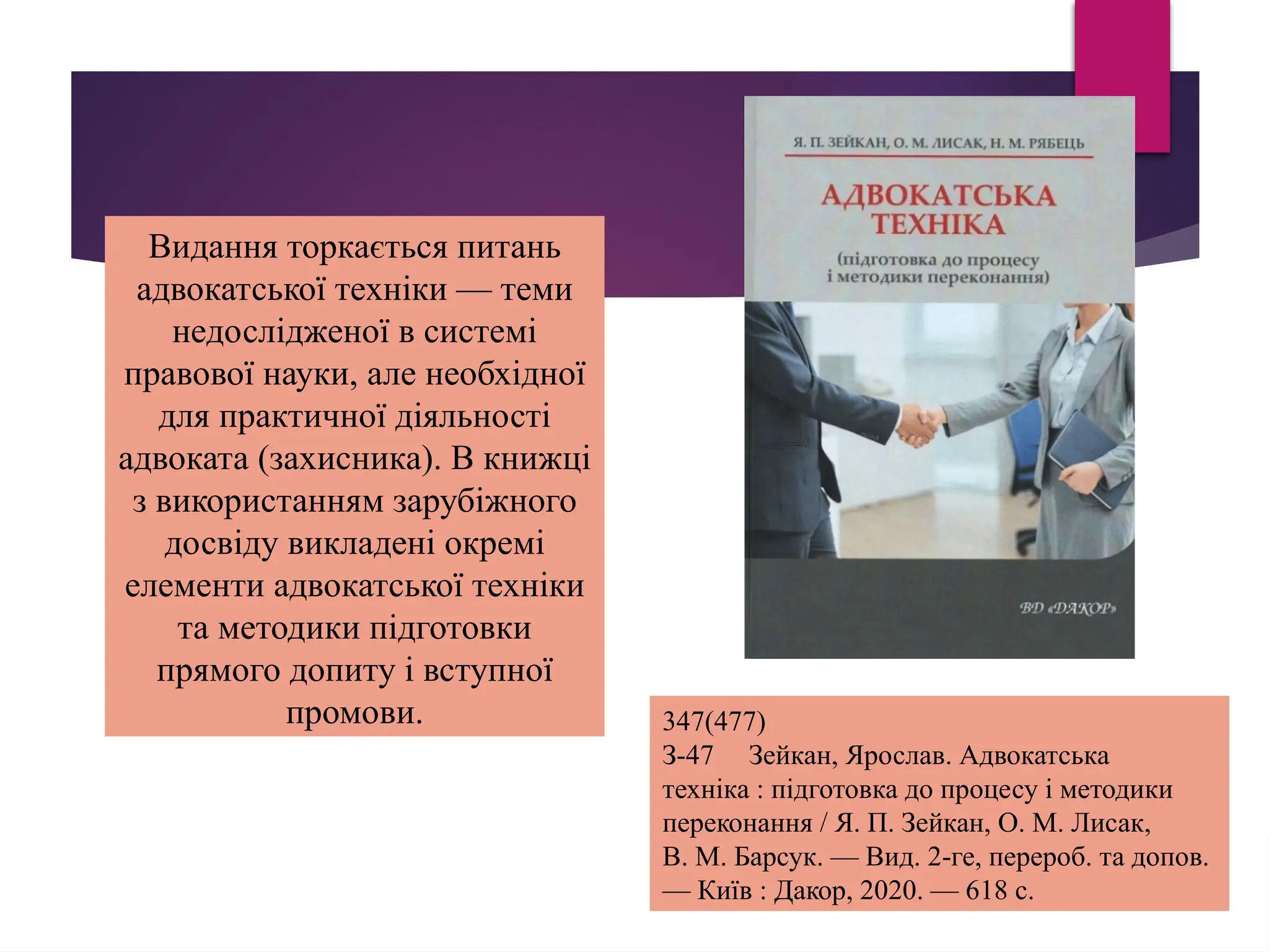 Видання торкається питань
адвокатської техніки — теми
недослідженої в системі
правової науки, але необхідної
для практичної діяльності
адвоката (захисника). В книжці
з використанням зарубіжного
досвіду викладені окремі
елементи адвокатської техніки
та методики підготовки
прямого допиту і вступної
промови. 347(477)
З-47 Зейкан, Ярослав. Адвокатська
техніка : підготовка до процесу і методики
переконання / Я. П. Зейкан, О. М. Лисак,
В. М. Барсук. — Вид. 2-ге, перероб. та допов.
— Київ : Дакор, 2020. — 618 с.
 