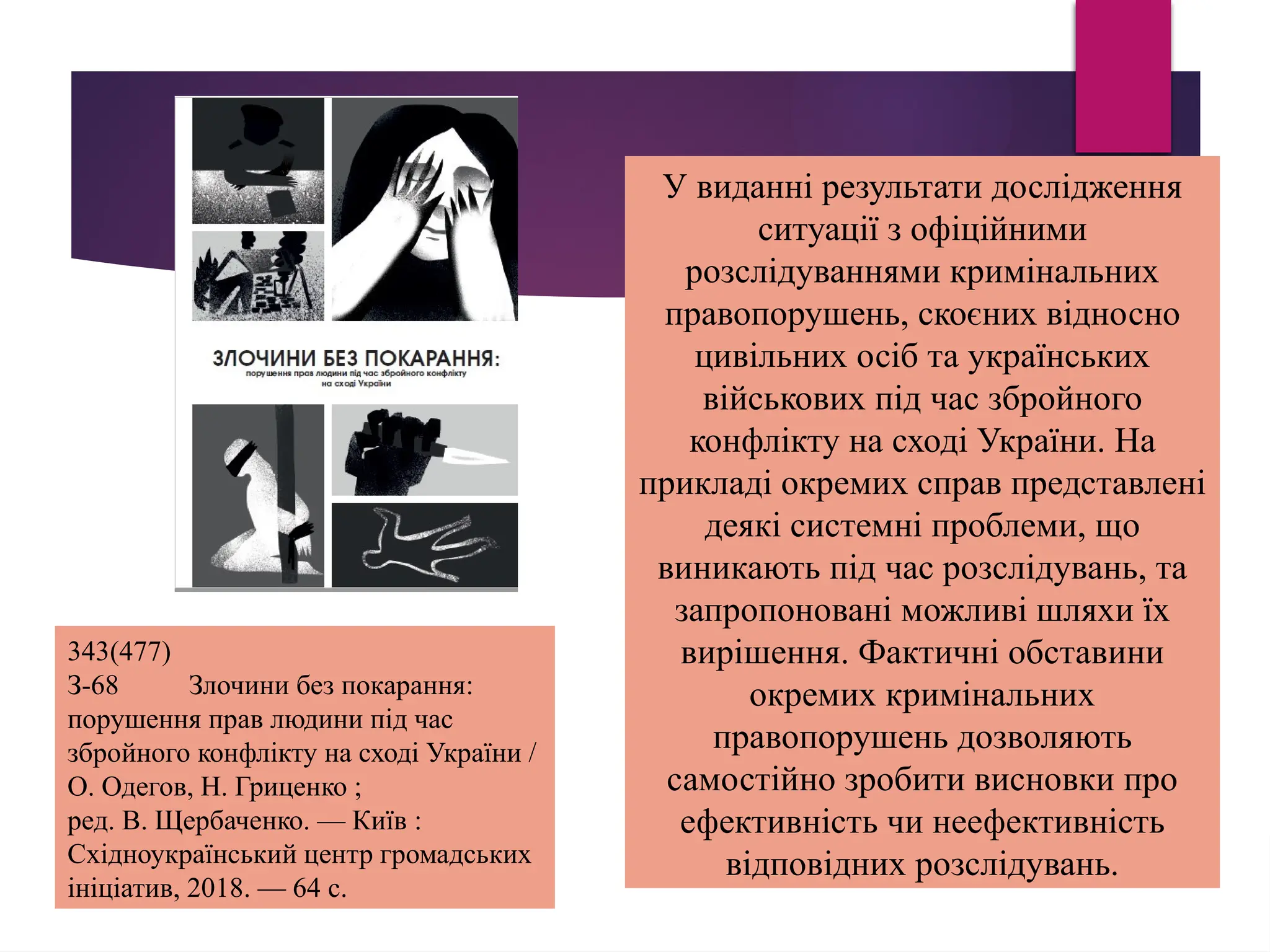 343(477)
З-68 Злочини без покарання:
порушення прав людини під час
збройного конфлікту на сході України /
О. Одегов, Н. Гриценко ;
ред. В. Щербаченко. — Київ :
Східноукраїнський центр громадських
ініціатив, 2018. — 64 с.
У виданні результати дослідження
ситуації з офіційними
розслідуваннями кримінальних
правопорушень, скоєних відносно
цивільних осіб та українських
військових під час збройного
конфлікту на сході України. На
прикладі окремих справ представлені
деякі системні проблеми, що
виникають під час розслідувань, та
запропоновані можливі шляхи їх
вирішення. Фактичні обставини
окремих кримінальних
правопорушень дозволяють
самостійно зробити висновки про
ефективність чи неефективність
відповідних розслідувань.
 