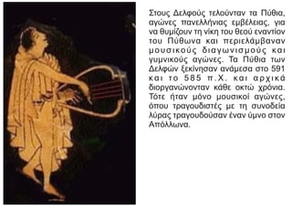 Στους Δελφούς τελούνταν τα Πύθια,
αγώνες πανελλήνιας εμβέλειας, για
να θυμίζουν τη νίκη του θεού εναντίον
του Πύθωνα και περιελάμβαναν
μουσικούς διαγωνισμούς και
γυμνικούς αγώνες. Τα Πύθια των
Δελφών ξεκίνησαν ανάμεσα στο 591
κ α ι τ ο 5 8 5 π . Χ . κ α ι α ρ χ ι κ ά
διοργανώνονταν κάθε οκτώ χρόνια.
Τότε ήταν μόνο μουσικοί αγώνες,
όπου τραγουδιστές με τη συνοδεία
λύρας τραγουδούσαν έναν ύμνο στον
Απόλλωνα.
 