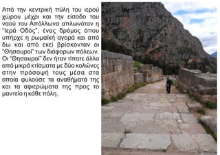 Από την κεντρική πύλη του ιερού
χώρου μέχρι και την είσοδο του
ναού του Απόλλωνα απλωνόταν η
“Ιερά Οδός”, ένας δρόμος όπου
υπήρχε η ρωμαϊκή αγορά και από
δω και από εκεί βρίσκονταν οι
“Θησαυροί” των διάφορων πόλεων.
Οι “Θησαυροί” δεν ήταν τίποτε άλλο
από μικρά κτίσματα με δύο κολώνες
στην πρόσοψή τους μέσα στα
οποία φυλούσε τα αναθήματά της
και τα αφιερώματα της προς το
μαντείο η κάθε πόλη.
 