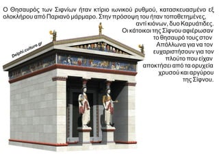 Ο Θησαυρός των Σιφνίων ήταν κτίριο ιωνικού ρυθμού, κατασκευασμένο εξ
ολοκλήρου από Παριανό μάρμαρο. Στην πρόσοψη του ήταν τοποθετημένες,
αντί κιόνων, δυο Καρυάτιδες.
Οι κάτοικοι της Σίφνου αφιέρωσαν
το θησαυρό τους στον
Απόλλωνα για να τον
ευχαριστήσουν για τον
πλούτο που είχαν
αποκτήσει από τα ορυχεία
χρυσού και αργύρου
της Σίφνου.
Delphi.culture.gr
 