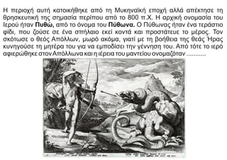 Η περιοχή αυτή κατοικήθηκε από τη Μυκηναϊκή εποχή αλλά απέκτησε τη
θρησκευτική της σημασία περίπου από το 800 π.Χ. Η αρχική ονομασία του
Ιερού ήταν Πυθώ, από το όνομα του Πύθωνα. Ο Πύθωνας ήταν ένα τεράστιο
φίδι, που ζούσε σε ένα σπήλαιο εκεί κοντά και προστάτευε το μέρος. Τον
σκότωσε ο θεός Απόλλων, μωρό ακόμα, γιατί με τη βοήθεια της θεάς Ήρας
κυνηγούσε τη μητέρα του για να εμποδίσει την γέννηση του. Από τότε το ιερό
αφιερώθηκε στονΑπόλλωνα και η ιέρεια του μαντείου ονομαζόταν ...........
 