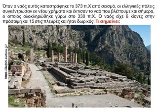 Όταν ο ναός αυτός καταστράφηκε το 373 π.Χ από σεισμό, οι ελληνικές πόλεις
συγκέντρωσαν εκ νέου χρήματα και έκτισαν το ναό που βλέπουμε και σήμερα,
ο οποίος ολοκληρώθηκε γύρω στο 330 π.Χ. Ο ναός είχε 6 κίονες στην
πρόσοψη και 15 στις πλευρές και ήταν δωρικός. Τι σημαίνει;
https:
//delp
hi.cul
ture.g
r/
 