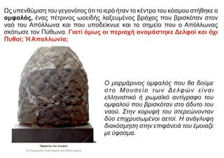 Ως υπενθύμιση του γεγονότος ότι το ιερό ήταν το κέντρο του κόσμου στήθηκε ο
ομφαλός, ένας πέτρινος ωοειδής λαξευμένος βράχος που βρισκόταν στον
ναό του Απόλλωνα και που υποδείκνυε και το σημείο που ο Απόλλωνας
σκότωσε τον Πύθωνα. Γιατί όμως οι περιοχή ονομάστηκε Δελφοί και όχι
Πυθοί; ΉΑπολλωνία;
Ο μαρμάρινος ομφαλός που θα δούμε
στο Μουσείο των Δελφών είναι
ελληνιστικό ή ρωμαϊκό αντίγραφο του
ομφαλού που βρισκόταν στο άδυτο του
ναού. Στην κορυφή του στερεώνονταν
δύο επιχρυσωμένοι αετοί. Η ανάγλυφη
διακόσμηση στην επιφάνειά του έμοιαζε
με ύφασμα.
 