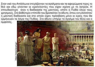 Στον ναό του Απόλλωνα στεγάζονταν τα αγάλματα και τα αφιερώματα προς το
θεό και εδώ γίνονταν οι ιεροτελεστίες που είχαν σχέση με τη λατρεία. Η
σπουδαιότερη ήταν η διαδικασία της μαντείας, οπότε η Πυθία έλεγε τους
χρησμούς. Στο βαθύτερο επίπεδό του βρισκόταν το άδυτο, όπου εκτυλισσόταν
η μαντική διαδικασία και στο οποίο είχαν πρόσβαση μόνο οι ιερείς που θα
ερμήνευαν τα λόγια της Πυθίας. Στο άδυτο υπήρχε το άγαλμα του θεού και ο
ομφαλός.
https://www.lav
art.gr/
 