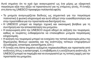 Αυτό σημαίνει ότι το ιερό έχει αναγνωριστεί ως ένα μέρος με εξαιρετική
παγκόσμια αξία που αξίζει να προστατευτεί για τις επόμενες γενιές. Η ένταξη
στη λίστα της UNESCO προσφέρει πολλαπλά οφέλη:
Ÿ Το μνημείο αναγνωρίζεται διεθνώς ως σημαντικό για την παγκόσμια
πολιτιστική ή φυσική κληρονομιά και αυτό οδηγεί στην ευαισθητοποίηση και
στην προσπάθεια για την προστασία και διατήρησή του.
Ÿ Η UNESCO μπορεί να παρέχει τεχνική και οικονομική βοήθεια για τη
συντήρηση και την αποκατάσταση του μνημείου.
Ÿ Η αναγνώριση από την UNESCO συχνά οδηγεί σε αύξηση του τουρισμού,
καθώς οι τουρίστες ενδιαφέρονται να επισκεφθούν μνημεία παγκόσμιας
κληρονομιάς.
Ÿ Η αύξηση του τουρισμού μπορεί να ενισχύσει την τοπική οικονομία μέσω της
δημιουργίας θέσεων εργασίας και της ανάπτυξης τοπικών επιχειρήσεων
(ξενοδοχεία, εστιατόρια, καταστήματα, κλπ.).
Ÿ Η ένταξη στη λίστα σημαίνει αυξημένη παρακολούθηση και προστασία από
κινδύνους όπως η καταστροφή, η υποβάθμιση ή η ανεξέλεγκτη ανάπτυξη. Η
UNESCO μπορεί να παρέμβει και να συνεργαστεί με τις τοπικές αρχές για την
προστασία του μνημείου.
 
