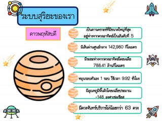 ระบบสุริยะของเรา
ดาวพฤหัสบดี
เป็นดาวเคราะห์ที่มีขนาดใหญ่ที่สุด
อยู่ห่างจากดวงอาทิตย์เป็นอันดับที่ 5
มีเส้นผ่านศูนย์กลาง 142,980 กิโลเมตร
มีระยะห่างจากดวงอาทิตย์โดยเฉลี่ย
788.41 ล้านกิโลเมตร
หมุนรอบตัวเอง 1 รอบ ใช้เวลา 9.92 ชั่วโมง
มีอุณหภูมิพื้นผิวโดยเฉลี่ยประมาณ
-148 องศาเซลเซียส
มีดวงจันทร์บริวารไม่น้อยกว่า 63 ดวง
 