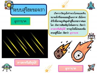 ระบบสุริยะของเรา
อุกกาบาต
เกิดจากวัตถุแข็งจ้าพวกโลหะและหิน
ขนาดเล็กที่ล่องลอยอยู่ในอวกาศ เมื่อโคจร
เข้าใกล้โลกจะถูกดึงดูดเข้าสู่ชั้นบรรยากาศของ
โลก เกิดการเสียดสีลุกไหม้แสงวาบ เรียกว่า
ดาวตกหรือผีพุ่งไต้ หากลุกไหม้ไม่หมดเหลือ
ตกลงสู่พื้นโลก เรียกว่า อุกกาบาต
ดาวตกหรือผีพุ่งไต้
อุกกาบาต
 