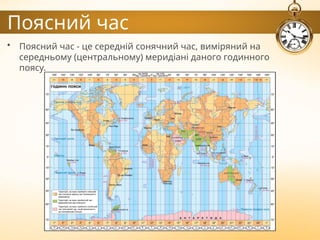 Поясний час
• Поясний час - це середній сонячний час, виміряний на
середньому (центральному) меридіані даного годинного
поясу.
 