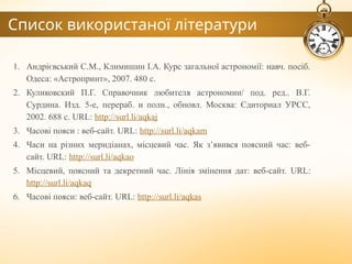 Список використаної літератури
1. Андрієвський С.М., Климишин І.А. Курс загальної астрономії: навч. посіб.
Одеса: «Астропринт», 2007. 480 с.
2. Куликовский П.Г. Справочник любителя астрономии/ под. ред.. В.Г.
Сурдина. Изд. 5-е, перераб. и полн., обновл. Москва: Єдиториал УРСС,
2002. 688 с. URL: http://surl.li/aqkaj
3. Часові пояси : веб-сайт. URL: http://surl.li/aqkam
4. Часи на різних меридіанах, місцевий час. Як з’явився поясний час: веб-
сайт. URL: http://surl.li/aqkao
5. Місцевий, поясний та декретний час. Лінія змінення дат: веб-сайт. URL:
http://surl.li/aqkaq
6. Часові пояси: веб-сайт. URL: http://surl.li/aqkas
 