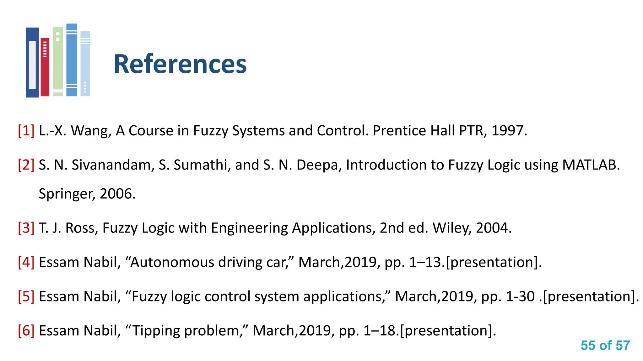 55 of 57
References
[1] L.-X. Wang, A Course in Fuzzy Systems and Control. Prentice Hall PTR, 1997.
[2] S. N. Sivanandam, S. Sumathi, and S. N. Deepa, Introduction to Fuzzy Logic using MATLAB.
Springer, 2006.
[3] T. J. Ross, Fuzzy Logic with Engineering Applications, 2nd ed. Wiley, 2004.
[4] Essam Nabil, “Autonomous driving car,” March,2019, pp. 1–13.[presentation].
[5] Essam Nabil, “Fuzzy logic control system applications,” March,2019, pp. 1-30 .[presentation].
[6] Essam Nabil, “Tipping problem,” March,2019, pp. 1–18.[presentation].
 