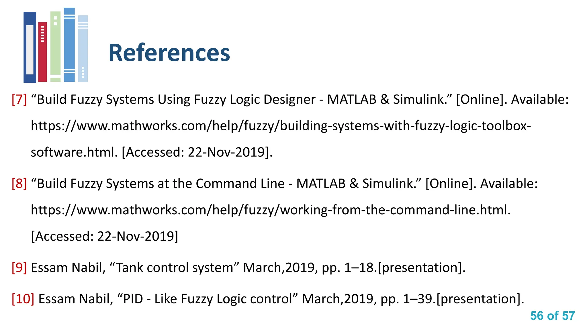 56 of 57
References
[7] “Build Fuzzy Systems Using Fuzzy Logic Designer - MATLAB & Simulink.” [Online]. Available:
https://www.mathworks.com/help/fuzzy/building-systems-with-fuzzy-logic-toolbox-
software.html. [Accessed: 22-Nov-2019].
[8] “Build Fuzzy Systems at the Command Line - MATLAB & Simulink.” [Online]. Available:
https://www.mathworks.com/help/fuzzy/working-from-the-command-line.html.
[Accessed: 22-Nov-2019]
[9] Essam Nabil, “Tank control system” March,2019, pp. 1–18.[presentation].
[10] Essam Nabil, “PID - Like Fuzzy Logic control” March,2019, pp. 1–39.[presentation].
 