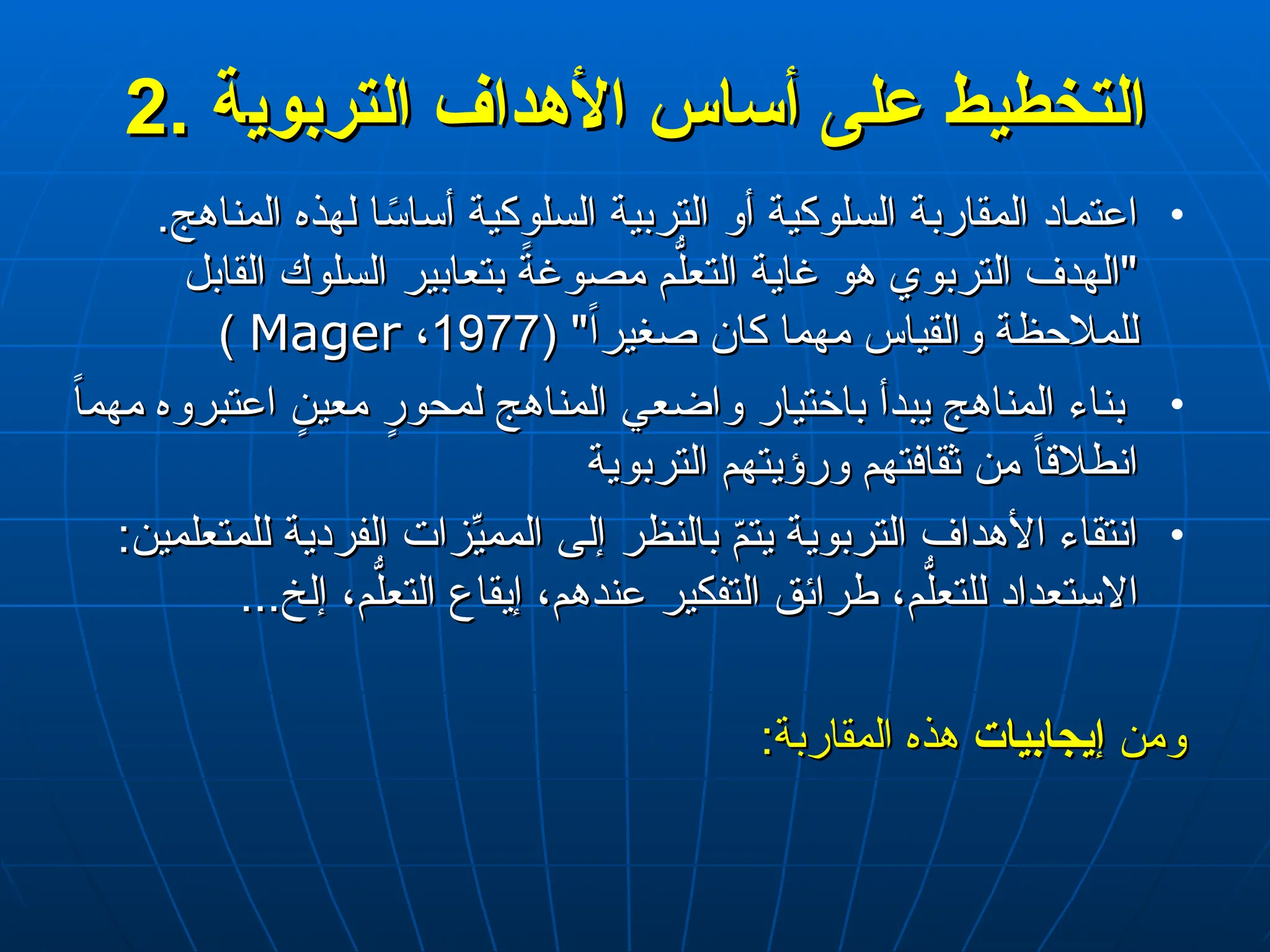 2
2.
. ‫التخطيط‬
‫التخطيط‬
‫التربوي‬ ‫األهداف‬ ‫أساس‬ ‫على‬
‫التربوي‬ ‫األهداف‬ ‫أساس‬ ‫على‬
‫ة‬
‫ة‬
•
.‫المناهج‬ ‫لهذه‬ ‫ا‬ً
‫أساس‬ ‫السلوكية‬ ‫التربية‬ ‫أو‬ ‫السلوكية‬ ‫المقاربة‬ ‫اعتماد‬
.‫المناهج‬ ‫لهذه‬ ‫ا‬ً
‫أساس‬ ‫السلوكية‬ ‫التربية‬ ‫أو‬ ‫السلوكية‬ ‫المقاربة‬ ‫اعتماد‬
‫القابل‬ ‫السلوك‬ ‫بتعابير‬ ً
‫مصوغة‬ ‫م‬ُّ‫التعل‬ ‫غاية‬ ‫هو‬ ‫التربوي‬ ‫"الهدف‬
‫القابل‬ ‫السلوك‬ ‫بتعابير‬ ً
‫مصوغة‬ ‫م‬ُّ‫التعل‬ ‫غاية‬ ‫هو‬ ‫التربوي‬ ‫"الهدف‬
( "ً‫ا‬‫صغير‬ ‫كان‬ ‫مهما‬ ‫والقياس‬ ‫للمالحظة‬
( "ً‫ا‬‫صغير‬ ‫كان‬ ‫مهما‬ ‫والقياس‬ ‫للمالحظة‬
1977
1977
،
،
Mager
Mager
)
)
•
ً
‫ا‬‫مهم‬ ‫اعتبروه‬ ٍ
‫معين‬ ٍ
‫لمحور‬ ‫المناهج‬ ‫واضعي‬ ‫باختيار‬ ‫يبدأ‬ ‫المناهج‬ ‫بناء‬
ً
‫ا‬‫مهم‬ ‫اعتبروه‬ ٍ
‫معين‬ ٍ
‫لمحور‬ ‫المناهج‬ ‫واضعي‬ ‫باختيار‬ ‫يبدأ‬ ‫المناهج‬ ‫بناء‬
‫التربوية‬ ‫ورؤيتهم‬ ‫ثقافتهم‬ ‫من‬ ً‫ا‬‫انطالق‬
‫التربوية‬ ‫ورؤيتهم‬ ‫ثقافتهم‬ ‫من‬ ً‫ا‬‫انطالق‬
•
:‫للمتعلمين‬ ‫الفردية‬ ‫زات‬ِّ
‫الممي‬ ‫إلى‬ ‫بالنظر‬ ّ
‫م‬‫يت‬ ‫التربوية‬ ‫األهداف‬ ‫انتقاء‬
:‫للمتعلمين‬ ‫الفردية‬ ‫زات‬ِّ
‫الممي‬ ‫إلى‬ ‫بالنظر‬ ّ
‫م‬‫يت‬ ‫التربوية‬ ‫األهداف‬ ‫انتقاء‬
...‫إلخ‬ ،‫م‬ُّ‫التعل‬ ‫إيقاع‬ ،‫عندهم‬ ‫التفكير‬ ‫طرائق‬ ،‫م‬ُّ‫للتعل‬ ‫االستعداد‬
...‫إلخ‬ ،‫م‬ُّ‫التعل‬ ‫إيقاع‬ ،‫عندهم‬ ‫التفكير‬ ‫طرائق‬ ،‫م‬ُّ‫للتعل‬ ‫االستعداد‬
‫ومن‬
‫ومن‬
‫إيجابيات‬
‫إيجابيات‬
:‫المقاربة‬ ‫هذه‬
:‫المقاربة‬ ‫هذه‬
 
