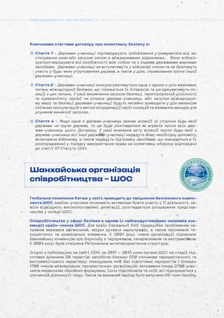 9
Ключовими статтями договору про колективну безпеку є:
Стаття 1 - Держави-учасниці підтверджують зобов'язання утримуватися від за-
стосування сили або загрози силою в міждержавних відносинах. Вони зобов'я-
зуються вирішувати всі розбіжності між собою та з іншими державами мирними
засобами. Держави-учасниці не вступатимуть у військові союзи та не братимуть
участь у будь-яких угрупованнях держав, а також у діях, спрямованих проти іншої
держави-учасниці.
Стаття 2 - Держави-учасниці консультуватимуться одна з одною з усіх важливих
питань міжнародної безпеки, що торкаються їх інтересів та узгоджуватимуть по-
зиції з цих питань. У разі виникнення загрози безпеці, територіальній цілісності
та суверенітету однієї чи кількох держав-учасниць, або загрози міжнародно-
му миру та безпеці держави-учасниці будуть негайно приводити у дію механізм
спільних консультацій з метою координації своїх позицій та вживання заходів для
усунення виниклої загрози.
Стаття 4 - Якщо одна з держав-учасниць зазнає агресії зі сторони будь-якої
держави чи групи держав, то це буде розглядатися як агресія проти всіх дер-
жав-учасниць цього Договору. У разі вчинення акту агресії проти будь-якої з
держав-учасниць всі інші держави-учасниці нададуть йому необхідну допомогу,
включаючи військову, а також нададуть підтримку засобами, що знаходяться в їх
розпорядженні у порядку використання права на колективну оборону відповідно
до статті 51 Статуту ООН.
Шанхайська організація
співробітництва – ШОС
Глобальне посилення Китаю у світі приводить до зміцнення безпекового компо-
нента ШОС, країни-учасники починають активніше брати участь у її діяльності, са-
міти відвідують високопоставлені делегації, розглядається розширення представ-
ництва у складі ШОС.
Співробітництво у сфері безпеки є одним із найпродуктивніших напрямів вза-
ємодії країн-членів ШОС. Для країн Середньої Азії традиційно проблемним на-
прямом вважався афганський, звідки рухався наркотрафік, а також проникали те-
рористичні та кримінальні елементи. У 2001 році члени організації підписали
Шанхайську конвенцію про боротьбу з тероризмом, сепаратизмом та екстремізмом.
У 2004 році була створена Регіональна антитерористична структура.
Згідно з публікацією на сайті ООН, за 2011 – 2015 роки органи ШОС на стадії під-
готовки зупинили 20 терактів; запобігли близько 650 злочинам терористичного та
екстремістського характеру; ліквідували 440 баз підготовки терористів і близько
1700 членів міжнародних терористичних організацій; затримали понад 2700 учас-
ників незаконних збройних формувань, їхніх підсобників та осіб, які підозрюються у
злочинній діяльності тощо. Також за вказаний період було вилучено 69 тонн героїну.
 