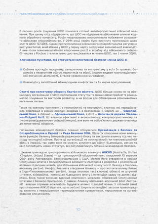 10
ГАРАНТІЇ БЕЗПЕКИ ДЛЯ УКРАЇНИ: ВИБІР ОПТИМАЛЬНОЇ МОДЕЛІ
З перших років існування ШОС почалися спільні антитерористичні військові нав-
чання. При цьому слід підкреслити, що ШОС не підтримала військовим шляхом жод-
ного збройного конфлікту. Росія неодноразово висловлювала побажання розшири-
ти військове співробітництво. У 2014 році навіть було висунуто пропозицію щодо
злиття ШОС та ОДКБ. Однак проти посилення військового співробітництва регулярно
виступав Китай, який вбачав у ШОС у першу чергу інструмент економічної взаємодії.
А вже після повномасштабного вторгнення росії в Україну від військового співро-
бітництва з Росією стали активно дистанціюватися як члени ШОС, так і члени ОДКБ.
Ключовими пунктами, які стосуються колективної безпеки членів ШОС є:
Спільна протидія тероризму, сепаратизму та екстремізму у всіх їх проявах, бо-
ротьба з незаконним обігом наркотиків та зброї, іншими видами транснаціональ-
ної злочинної діяльності, а також незаконною міграцією;
Взаємодія у запобіганні міжнародним конфліктам та їх мирне врегулювання;
Статті про колективну оборону Хартія не містить. ШОС більше схожа не на між-
народну організацію з чітко прописаним статутом та механізмом прийняття рішень,
метою існування та вектором розвитку, а на форум для обговорення різноманітних
нагальних питань.
Також на кожному континенті є геополітичні та економічні альянси, які передбача-
ють співпрацю в різних сферах, зокрема і в безпековій. В Європі це – Європей-
ський Союз, в Африці – Африканський Союз, в Азії – Асоціація держав Півден-
но-Східної Азії. Ці альянси ефективні в економічному, контртерористичному та
інколи розвідувальному співробітництві, але вони не зобов’язують держав-учасниць
до колективної оборони.
Питаннями міжнародної безпеки повинні опікуватися Організація з Безпеки та
Співробітництва в Європі та Рада Безпеки ООН. Після їх створення вони викону-
вали функцію балансу інтересів радянського блоку та західного альянсу під час пе-
ріоду «холодної війни». Проте ці організації не змогли запобігти повномасштабній
війні в Україні, так само вони не можуть зупинити цю війну. Відповідно, регіон та
світ потребують нових структур, які регулюватимуть питання міжнародної безпеки.
Цікавим прикладом тристороннього військового альянсу є AUKUS (Australia, United
Kingdom, United States) — це тристоронній оборонний пакт, утворений 15 вересня
2021 року Австралією, Великобританією і США. Метою його створення є наміри
Сполучених Штатів і Великобританії допомогти Австралії в розробці і розгортанні
атомних підводних човнів, для збільшення військової присутності Заходу в Тихооке-
анському регіоні. Неофіційна мета створення Альянсу – протистояти впливу Китаю
в Індо-Тихоокеанському регіоні. Угода охоплює такі ключові області як штучний
інтелект, кібервійна, потенціал підводного флоту і потенціал удару на далекі від-
стані. Вона також включає ядерний компонент, можливо, обмежений Сполученими
Штатами і Великою Британією. У рамках Альянсу військово-морський флот Австра-
лії вперше отримав можливість будувати атомні підводні човни. У спільній заяві
про створення AUKUS йдеться, що в регіоні існують потенційні загрози правопоряд-
ку, включно з невирішеними територіальними суперечками, тероризмом та органі-
зованою злочинністю.
 