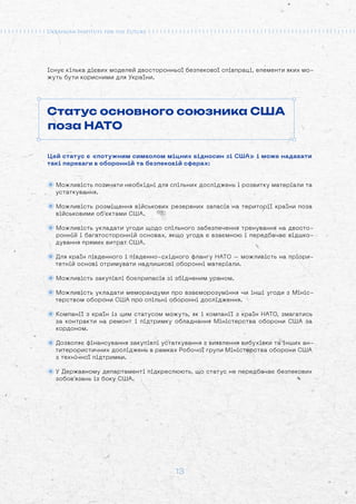 13
Існує кілька дієвих моделей двосторонньої безпекової співпраці, елементи яких мо-
жуть бути корисними для України.
Статус основного союзника США
поза НАТО
Цей статус є «потужним символом міцних відносин зі США» і може надавати
такі переваги в оборонній та безпековій сферах:
Можливість позичати необхідні для спільних досліджень і розвитку матеріали та
устаткування.
Можливість розміщення військових резервних запасів на території країни поза
військовими об’єктами США.
Можливість укладати угоди щодо спільного забезпечення тренування на двосто-
ронній і багатосторонній основах, якщо угода є взаємною і передбачає відшко-
дування прямих витрат США.
Для країн південного і південно-східного флангу НАТО – можливість на пріори-
тетній основі отримувати надлишкові оборонні матеріали.
Можливість закупівлі боєприпасів зі збідненим ураном.
Можливість укладати меморандуми про взаєморозуміння чи інші угоди з Мініс-
терством оборони США про спільні оборонні дослідження.
Компанії з країн із цим статусом можуть, як і компанії з країн НАТО, змагатись
за контракти на ремонт і підтримку обладнання Міністерства оборони США за
кордоном.
Дозволяє фінансування закупівлі устаткування з виявлення вибухівки та інших ан-
титерористичних досліджень в рамках Робочої групи Міністерства оборони США
з технічної підтримки.
У Державному департаменті підкреслюють, що статус не передбачає безпекових
зобов’язань із боку США.
 