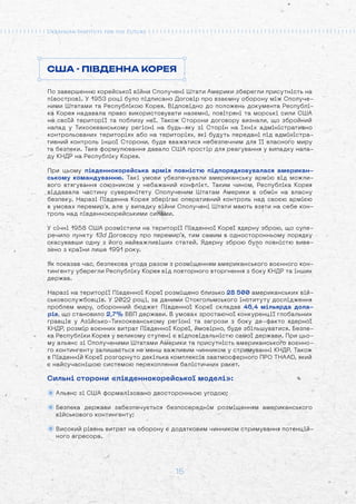 15
США - ПІВДЕННА КОРЕЯ
По завершенню корейської війни Сполучені Штати Америки зберегли присутність на
півострові. У 1953 році було підписано Договір про взаємну оборону між Сполуче-
ними Штатами та Республікою Корея. Відповідно до положень документа Республі-
ка Корея надавала право використовувати наземні, повітряні та морські сили США
на своїй території та поблизу неї. Також Сторони договору визнали, що збройний
напад у Тихоокеанському регіоні на будь-яку зі Сторін на їхніх адміністративно
контрольованих територіях або на територіях, які будуть передані під адміністра-
тивний контроль іншої Сторони, буде вважатися небезпечним для її власного миру
та безпеки. Таке формулювання давало США простір для реагування у випадку напа-
ду КНДР на Республіку Корея.
При цьому південнокорейська армія повністю підпорядковувалася американ-
ському командуванню. Такі умови убезпечували американську армію від можли-
вого втягування союзником у небажаний конфлікт. Таким чином, Республіка Корея
віддавала частину суверенітету Сполученим Штатам Америки в обмін на власну
безпеку. Наразі Південна Корея зберігає оперативний контроль над своєю армією
в умовах перемир’я, але у випадку війни Сполучені Штати мають взяти на себе кон-
троль над південнокорейськими силами.
У січні 1958 США розмістили на території Південної Кореї ядерну зброю, що супе-
речило пункту 13d Договору про перемир'я, тим самим в односторонньому порядку
скасувавши одну з його найважливіших статей. Ядерну зброю було повністю виве-
зено з країни лише 1991 року.
Як показав час, безпекова угода разом з розміщенням американського воєнного кон-
тингенту уберегли Республіку Корея від повторного вторгнення з боку КНДР та інших
держав.
Наразі на території Південної Кореї розміщено близько 28 500 американських вій-
ськовослужбовців. У 2022 році, за даними Стокгольмського інституту дослідження
проблем миру, оборонний бюджет Південної Кореї складав 46,4 мільярда дола-
рів, що становило 2,7% ВВП держави. В умовах зростаючої конкуренції глобальних
гравців у Азійсько-Тихоокеанському регіоні та загрози з боку де-факто ядерної
КНДР, розмір воєнних витрат Південної Кореї, ймовірно, буде збільшуватися. Безпе-
ка Республіки Корея у великому ступені є відповідальністю самої держави. При цьо-
му альянс зі Сполученими Штатами Америки та присутність американського воєнно-
го контингенту залишається не менш важливим чинником у стримуванні КНДР. Також
в Південній Кореї розгорнуто декілька комплексів заатмосферного ПРО THAAD, який
є найсучаснішою системою перехоплення балістичних ракет.
Сильні сторони «південнокорейської моделі»:
Альянс зі США формалізовано двосторонньою угодою;
Безпека держави забезпечується безпосереднім розміщенням американського
військового контингенту;
Високий рівень витрат на оборону є додатковим чинником стримування потенцій-
ного агресора.
 
