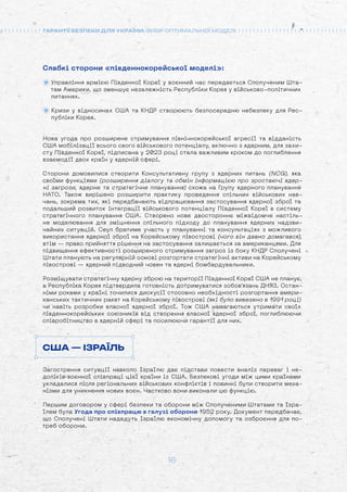 16
ГАРАНТІЇ БЕЗПЕКИ ДЛЯ УКРАЇНИ: ВИБІР ОПТИМАЛЬНОЇ МОДЕЛІ
Слабкі сторони «південнокорейської моделі»:
Управління армією Південної Кореї у воєнний час передається Сполученим Шта-
там Америки, що зменшує незалежність Республіки Корея у військово-політичних
питаннях.
Кризи у відносинах США та КНДР створюють безпосередню небезпеку для Рес-
публіки Корея.
Нова угода про розширене стримування північнокорейської агресії та відданість
США мобілізації всього свого військового потенціалу, включно з ядерним, для захи-
сту Південної Кореї, підписана у 2023 році стала важливим кроком до поглиблення
взаємодії двох країн у ядерній сфері.
Сторони домовилися створити Консультативну групу з ядерних питань (NCG), яка
своїми функціями (розширення діалогу та обмін інформацією про зростаючі ядер-
ні загрози, ядерне та стратегічне планування) схожа на Групу ядерного планування
НАТО. Також вирішено розширити практику проведення спільних військових нав-
чань, зокрема тих, які передбачають відпрацювання застосування ядерної зброї та
подальший розвиток інтеграції військового потенціалу Південної Кореї в систему
стратегічного планування США. Створено нове двостороннє міжвідомче настіль-
не моделювання для зміцнення спільного підходу до планування ядерних надзви-
чайних ситуацій. Сеул братиме участь у плануванні та консультаціях з можливого
використання ядерної зброї на Корейському півострові (чого він давно домагався),
втім — право прийняття рішення на застосування залишається за американцями. Для
підвищення ефективності розширеного стримування загроз із боку КНДР Сполучені
Штати планують на регулярній основі розгортати стратегічні активи на Корейському
півострові — ядерний підводний човен та ядерні бомбардувальники.
Розміщувати стратегічну ядерну зброю на території Південної Кореї США не планує,
а Республіка Корея підтвердила готовність дотримуватися зобов'язань ДНЯЗ. Остан-
німи роками у країні точилися дискусії стосовно необхідності розгортання амери-
канських тактичних ракет на Корейському півострові (які було вивезено в 1991 році)
чи навіть розробки власної ядерної зброї. Тож США намагаються утримати своїх
південнокорейських союзників від створення власної ядерної зброї, поглиблюючи
співробітництво в ядерній сфері та посилюючи гарантії для них.
США — ІЗРАЇЛЬ
Загострення ситуації навколо Ізраїлю дає підстави повести аналіз переваг і не-
доліків воєнної співпраці цієї країни із США. Безпекові угоди між цими країнами
укладалися після регіональних військових конфліктів і повинні були створити меха-
нізми для уникнення нових воєн. Частково вони виконали цю функцію.
Першим договором у сфері безпеки та оборони між Сполученими Штатами та Ізра-
їлем була Угода про співпрацю в галузі оборони 1952 року. Документ передбачає,
що Сполучені Штати нададуть Ізраїлю економічну допомогу та озброєння для по-
треб оборони.
 
