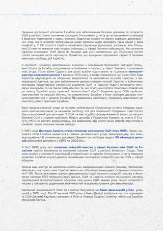 17
Надання достатньої допомоги Ізраїлю для забезпечення безпеки держави та інтересів
США в регіоні стало основним підходом Сполучених Штатів до встановлення співпраці
з країною-партнером у сфері безпеки. Водночас країни не мають окремих двосторон-
ніх угод, які б містили зобов’язання щодо безпеки щодо допомоги одна одній у разі
конфлікту. У 20 столітті Ізраїль намагався підписати відповідні договори, але Сполу-
чені Штати не вважали таку модель співпраці у сфері безпеки найкращою. На прохання
Ізраїлю президент США Джон Ф. Кеннеді дав усні запевнення, що Сполучені Штати
готові захищати своїх партнерів. Примітно, що юридично оформлені гарантії безпеки
зменшать свободу дій Ізраїлю.
В контексті розвитку двосторонніх відносин і зовнішньої безпекової ситуації Сполу-
чені Штати та Ізраїль продовжили поглиблення співпраці у сфері безпеки, підписавши
нові угоди. Після війни Судного дня різні країни підготували та підписали меморан-
дум про взаєморозуміння 1 вересня 1975 року, в якому говорилося, що уряд США буде
повністю відповідати на оборонні, енергетичні та економічні потреби Ізраїлю. У ме-
морандумі йдеться, що для забезпечення довгострокових потреб Ізраїлю у військових
поставках представники оборонних відомств США та Ізраїлю будуть проводити регу-
лярні консультації. Це також свідчить про те, що Сполучені Штати позитивно ставляться
до запиту Ізраїлю щодо сучасної технологічної зброї. Водночас уряд США серйозно
реагуватиме на загрози безпеці та суверенітету Ізраїлю з боку світових держав, кон-
сультуватиметься з урядом Ізраїлю та надаватиме необхідну підтримку відповідно до
конституційної практики Ізраїлю.
Текст вищезазначеної угоди не містить зобов'язання Сполучених Штатів Америки захи-
щати країни-партнери та надавати свободу дій для подальшої підтримки. Цей підхід
був розроблений для дипломатії США та має подібні формулювання в інших договорах
безпеки США з іншими країнами. Навіть договір з Південною Кореєю та стаття 5 Ста-
туту НАТО не містять формулювань, які вимагають від Сполучених Штатів втрутитися в
конфлікт, якщо союзник зазнає нападу.
У 1987 році Держава Ізраїль стала головним союзником США поза НАТО. Зараз до-
помога США Ізраїлю надається в рамках десятирічної угоди (меморандуму про взає-
морозуміння). В останньому документі Вашингтон пообіцяв надати 38 мільярдів дола-
рів військової допомоги з 2019 по 2028 рік.
В Акті 2012 року про посилене співробітництво у сфері безпеки між США та Із-
раїлем країна визначена як основний союзник США у регіоні Близького Сходу. Така
роль країни у контексті реалізації стратегічних інтересів Сполучених Штатів Америки
дозволяє Ізраїлю користуватися перевагами посиленого співробітництва США у сфері
оборони
Країна має доступ до високотехнологічних американських зразків техніки. Наприклад,
військово-повітряні сили Ізраїлю мають на озброєнні винищувачі останнього поколін-
ня F-35. Також важливим треком американсько-ізраїльського співробітництва є поси-
лення системи ППО близькосхідної країни. США та Ізраїль спільно зміцнюють систему
ізраїльської протиповітряної оборони, при цьому США визнає роль такого співробіт-
ництва у створенні додаткових можливостей працевлаштування для американців.
Безпекові домовленості США та Ізраїлю базуються на Кемп-Девідській угоді, укла-
деній у 1978 році. 16—17 вересня 1978 року в Кемп-Девіді відбулася зустріч президен-
та США Джиммі Картера, президента Єгипту Анвара Садата і прем'єр-міністра Ізраїлю
Менахема Беґіна.
 