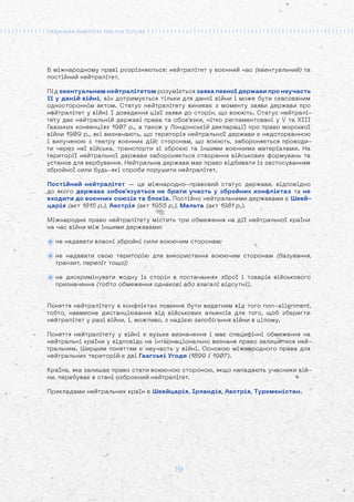 19
В міжнародному праві розрізняються: нейтралітет у воєнний час (евентуальний) та
постійний нейтралітет.
Під евентуальним нейтралітетом розуміється заява певної держави про неучасть
її у даній війні, він дотримується тільки для даної війни і може бути скасованим
одностороннім актом. Статус нейтралітету виникає з моменту заяви держави про
нейтралітет у війні І доведення цієї заяви до сторін, що воюють. Статус нейтралі-
тету дає нейтральній державі права та обов'язки, чітко регламентовані у V та XIII
Гаазьких конвенціях 1907 p., а також у Лондонській декларації про право морської
війни 1909 p., які визначають, що територія нейтральної держави є недоторканною
і вилученою з театру воєнних дій; сторонам, що воюють, забороняється проводи-
ти через неї війська, транспорти зі зброєю та іншими воєнними матеріалами. На
території нейтральної держави забороняється створення військових формувань та
установ для вербування. Нейтральна держава має право відбивати із застосуванням
збройної сили будь-які спроби порушити нейтралітет.
Постійний нейтралітет — це міжнародно-правовий статус держави, відповідно
до якого держава зобов'язується не брати участь у збройних конфліктах та не
входити до воєнних союзів та блоків. Постійно нейтральними державами є Швей-
царія (акт 1815 p.), Австрія (акт 1955 p.), Мальта (акт 1981 p.).
Міжнародне право нейтралітету містить три обмеження на дії нейтральної країни
на час війни між іншими державами:
не надавати власні збройні сили воюючим сторонам;
не надавати свою територію для використання воюючим сторонам (базування,
транзит, переліт тощо);
не дискримінувати жодну із сторін в постачаннях зброї і товарів військового
призначення (тобто обмеження однакові або взагалі відсутні).
Поняття нейтралітету в конфліктах повинне бути видатним від того non-alignment,
тобто, навмисне дистанціювання від військових альянсів для того, щоб зберегти
нейтралітет у разі війни, і, можливо, з надією запобігання війни в цілому.
Поняття нейтралітету у війні є вузьке визначення і має специфічні обмеження на
нейтральні країни у відповідь на інтернаціонально визнане право залишитися ней-
тральним. Ширшим поняттям є неучасть у війні. Основою міжнародного права для
нейтральних територій є дві Гаагські Угоди (1899 і 1907).
Країна, яка залишає право стати воюючою стороною, якщо нападають учасники вій-
ни, перебуває в стані озброєний нейтралітет.
Прикладами нейтральних країн є Швейцарія, Ірландія, Австрія, Туркменістан.
 