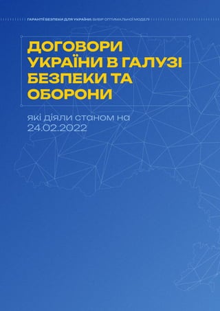 20
ГАРАНТІЇ БЕЗПЕКИ ДЛЯ УКРАЇНИ: ВИБІР ОПТИМАЛЬНОЇ МОДЕЛІ
ДОГОВОРИ
УКРАЇНИ В ГАЛУЗІ
БЕЗПЕКИ ТА
ОБОРОНИ
які діяли станом на
24.02.2022
ГАРАНТІЇ БЕЗПЕКИ ДЛЯ УКРАЇНИ: ВИБІР ОПТИМАЛЬНОЇ МОДЕЛІ
 