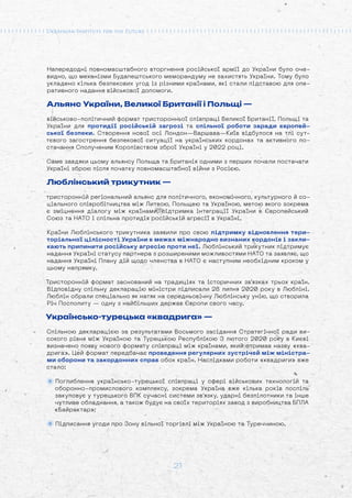 21
Напередодні повномасштабного вторгнення російської армії до України було оче-
видно, що механізми Будапештського меморандуму не захистять України. Тому було
укладено кілька безпекових угод із різними країнами, які стали підставою для опе-
ративного надання військової допомоги.
Альянс України, Великої Британії і Польщі —
військово-політичний формат тристоронньої співпраці Великої Британії, Польщі та
України для протидії російській загрозі та спільної роботи заради європей-
ської безпеки. Створення нової осі Лондон—Варшава—Київ відбулося на тлі сут-
тєвого загострення безпекової ситуації на українських кордонах та активного по-
стачання Сполученим Королівством зброї Україні у 2022 році.
Саме завдяки цьому альянсу Польща та Британія одними з перших почали постачати
Україні зброю після початку повномасштабної війни з Росією.
Люблінський трикутник —
тристоронній регіональний альянс для політичного, економічного, культурного й со-
ціального співробітництва між Литвою, Польщею та Україною, метою якого зокрема
є зміцнення діалогу між країнами, підтримка інтеграції України в Європейський
Союз та НАТО і спільна протидія російській агресії в Україні.
Країни Люблінського трикутника заявили про свою підтримку відновлення тери-
торіальної цілісності України в межах міжнародно визнаних кордонів і закли-
кають припинити російську агресію проти неї. Люблінський трикутник підтримує
надання Україні статусу партнера з розширеними можливостями НАТО та заявляє, що
надання Україні Плану дій щодо членства в НАТО є наступним необхідним кроком у
цьому напрямку.
Тристоронній формат заснований на традиціях та історичних зв'язках трьох країн.
Відповідну спільну декларацію міністри підписали 28 липня 2020 року в Любліні.
Люблін обрали спеціально як натяк на середньовічну Люблінську унію, що створила
Річ Посполиту — одну з найбільших держав Європи свого часу.
Українсько-турецька «квадрига» —
Спільною декларацією за результатами Восьмого засідання Стратегічної ради ви-
сокого рівня між Україною та Турецькою Республікою 3 лютого 2020 року в Києві
визначено появу нового формату співпраці між країнами, який отримав назву «ква-
дрига». Цей формат передбачає проведення регулярних зустрічей між міністра-
ми оборони та закордонних справ обох країн. Наслідками роботи «квадриги» вже
стало:
Поглиблення українсько-турецької співпраці у сфері військових технологій та
оборонно-промислового комплексу, зокрема Україна вже кілька років поспіль
закуповує у турецького ВПК сучасні системи зв’язку, ударні безпілотники та інше
чутливе обладнання, а також будує на своїх територіях завод з виробництва БПЛА
«Байрактар»;
Підписання угоди про Зону вільної торгівлі між Україною та Туреччиною.
 