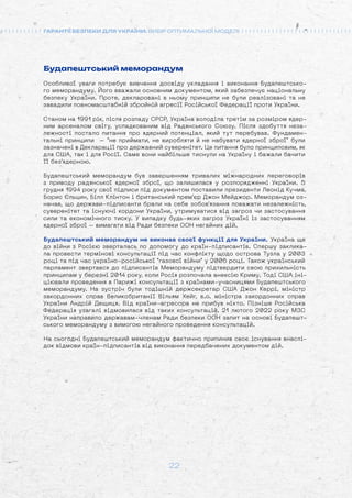 22
ГАРАНТІЇ БЕЗПЕКИ ДЛЯ УКРАЇНИ: ВИБІР ОПТИМАЛЬНОЇ МОДЕЛІ
Будапештський меморандум
Особливої уваги потребує вивчення досвіду укладання і виконання Будапештсько-
го меморандуму. Його вважали основним документом, який забезпечує національну
безпеку України. Проте, декларовані в ньому принципи не були реалізовані та не
завадили повномасштабній збройній агресії Російської Федерації проти України.
Станом на 1991 рік, після розпаду СРСР, Україна володіла третім за розміром ядер-
ним арсеналом світу, успадкованим від Радянського Союзу. Після здобуття неза-
лежності постало питання про ядерний потенціал, який тут перебував. Фундамен-
тальні принципи – не приймати, не виробляти й не набувати ядерної зброї були
зазначені в Декларації про державний суверенітет. Це питання було принциповим, як
для США, так і для Росії. Саме вони найбільше тиснули на Україну і бажали бачити
її без'ядерною.
Будапештський меморандум був завершенням тривалих міжнародних переговорів
з приводу радянської ядерної зброї, що залишилася у розпорядженні України. 5
грудня 1994 року свої підписи під документом поставили президенти Леонід Кучма,
Борис Єльцин, Білл Клінтон і британський прем'єр Джон Мейджор. Меморандум оз-
начав, що держави-підписанти брали на себе зобов'язання поважати незалежність,
суверенітет та існуючі кордони України, утримуватися від загроз чи застосування
сили та економічного тиску. У випадку будь-яких загроз Україні із застосуванням
ядерної зброї – вимагати від Ради безпеки ООН негайних дій.
Будапештський меморандум не виконав своєї функції для України. Україна ще
до війни з Росією зверталась по допомогу до країн-підписантів. Спершу заклика-
ла провести термінові консультації під час конфлікту щодо острова Тузла у 2003
році та під час україно-російської газової війни у 2006 році. Також український
парламент звертався до підписантів Меморандуму підтвердити свою прихильність
принципам у березні 2014 року, коли Росія розпочала анексію Криму. Тоді США іні-
ціювали проведення в Парижі консультації з країнами-учасницями Будапештського
меморандуму. На зустріч були тодішній держсекретар США Джон Керрі, міністр
закордонних справ Великобританії Вільям Хейг, в.о. міністра закордонних справ
України Андрій Дещиця. Від країни-агресора не прибув ніхто. Пізніше Російська
Федерація узагалі відмовилася від таких консультацій. 21 лютого 2022 року МЗС
України направило державам-членам Ради безпеки ООН запит на основі Будапешт-
ського меморандуму з вимогою негайного проведення консультацій.
На сьогодні Будапештський меморандум фактично припинив своє існування внаслі-
док відмови країн-підписантів від виконання передбачених документом дій.
 