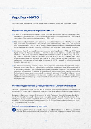 25
Україна – НАТО
Пріоритетним напрямком є досягнення повноправного членства України в альянсі.
Розвиток відносин Україна – НАТО
Діалог і співпраця розпочалися, коли Україна, яка щойно набула державної не-
залежності, вступила до Ради північноатлантичного співробітництва (1991 рік) і
програми «Партнерство заради миру» (1994 рік).
Відносини набули подальшого розвитку внаслідок підписання у 1997 році Хартії
про особливе партнерство, а згодом завдяки підписанню у 2009 році Декларації
про доповнення до Хартії, у якій знову підтверджено рішення, ухвалене лідерами
НАТО на Бухарестському саміті у 2008 році, що Україна стане членом Альянсу.
На основі Хартії про особливе партнерство між Україною і НАТО від 1997 року
було створено Комісію Україна – НАТО як основний орган розвитку відносин
Україна – НАТО і управління заходами співробітництва. У 2023 році на замі-
ну Комісії Україна – НАТО створено Раду Україна – НАТО, у складі якої дер-
жави-члени Альянсу й Україна засідають як рівні. Зміна формату свідчить про
зміцнення політичних зв’язків між Україною і НАТО і вищий ступінь інтеграції
України до Альянсу.
На Вашингтонському саміті у 2024 році держави-члени НАТО вирішили запро-
вадити Ініціативу НАТО з безпекової допомоги й навчання для України (NSATU)
з метою координації постачання державами-членами Альянсу і партнерами вій-
ськового обладнання і техніки й організації підготовки. Вони також оголосили
Зобов’язання щодо довгострокової безпекової допомоги Україні, згідно з яким
буде забезпечено базове фінансування на рівні щонайменше 40 мільярдів євро
протягом наступного року і надаватиметься сталий рівень безпекової допомоги у
майбутньому.
Система договорів у галузі безпеки Ukraine Compact
Ukraine Compact об'єднує країни, які підписали двосторонні угоди щодо безпеки з
Україною, «в єдину, скоординовану та всеосяжну архітектуру для підтримки Києва».
Документ підписали лідери Сполучених Штатів Америки, Бельгії, Канади, Данії, Ес-
тонії, Фінляндії, Франції, Німеччини, Ісландії, Італії, Японії, Латвії, Литви, Люк-
сембургу, Нідерландів, Норвегії, Польщі, Португалії, Іспанії, Швеції та Великої
Британії разом з президентом Європейської Ради, президентом Європейської комі-
сії та президентом України.
Ключові положення документа наступні:
Підтримувати нагальні потреби України у сфері оборони та безпеки, зокрема
шляхом постійного надання допомоги та навчання у сфері безпеки, сучасного
01
 
