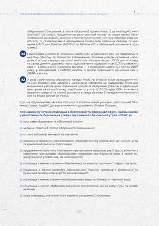 26
ГАРАНТІЇ БЕЗПЕКИ ДЛЯ УКРАЇНИ: ВИБІР ОПТИМАЛЬНОЇ МОДЕЛІ
військового обладнання, а також оборонної промисловості та необхідної еко-
номічної підтримки, працюючи на двосторонній основі та через наявні бага-
тосторонні механізми, включно з Контактною групою з питань оборони України
(КГПОУ) та її коаліціями з нарощування потенціалу, Сприяння безпеці та нав-
чання НАТО для України (NSATU) та Місією ЄС з військової допомоги в під-
тримці.
Прискорити зусилля зі створення майбутніх українських сил, які підтримують
надійну оборону та потенціал стримування, зокрема шляхом скликання упро-
довж 6 місяців наради на рівні міністрів оборони через UDCG для розгляду
та затвердження дорожніх карт, підготовлених лідерами коаліцій спроможно-
стей — кожна з яких підписала Договір — з розбудови майбутніх сил до 2027
року, у координації з EUMAM Ukraine, з метою подальшого зміцнення сил у
2030-х роках.
У разі майбутнього збройного нападу Росії на Україну після завершення по-
точних бойових дій, швидко і колективно зібратися на найвищому рівні для
визначення відповідних подальших кроків із підтримки України в здійсненні
нею права на самооборону, закріпленого у статті 51 Статуту ООН, включно з
наданням швидкої та сталої допомоги в сфері безпеки і накладенням економіч-
них та інших витрат на Росію.
З усіма підписантами Ukraine Compact в України також укладені двосторонні без-
пекові угоди, подібні до узагальнюючого документу Ukraine Compact.
Ключовими пунктами співпраці в безпековій та оборонній сфері, зазначеними
у двосторонніх безпекових угодах (на прикладі безпекової угоди з США) є:
програми підготовки та військової освіти;
надання товарів і послуг оборонного призначення;
спільні військові маневри та навчання;
посилення оборонно-промислового співробітництва відповідно до чинних угод
та домовленостей між Сторонами;
продовження спільного планування протистояння загрозам для Сторін, включно з
керівними принципами, відповідними правилами застосування сили, а також ко-
мандування й управління, за необхідності;
співпраця з метою сприяння кібербезпеці та захисту критичної інфраструктури;
співпраця з метою розвитку спроможності України протидіяти російській та
будь-якій іншій пропаганді та дезінформації;
співпраця з метою сприяння регіональному миру та безпеці в Чорному морі;
співпраця з метою підтримки вилучення боєприпасів, що не вибухнули, та розмі-
нування;
інша співпраця, яка може бути взаємно узгоджена Сторонами.
02
03
 
