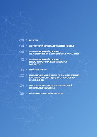 ВСТУП
КОРОТКИЙ ВИКЛАД ТА ВИСНОВКИ
МІЖНАРОДНИЙ ДОСВІД
КОЛЕКТИВНИХ БЕЗПЕКОВИХ ГАРАНТІЙ
МІЖНАРОДНИЙ ДОСВІД
ДВОСТОРОННІХ БЕЗПЕКОВИХ
ГАРАНТІЙ
НЕЙТРАЛІТЕТ
ДОГОВОРИ УКРАЇНИ В ГАЛУЗІ БЕЗПЕКИ
ТА ОБОРОНИ, ЯКІ ДІЯЛИ СТАНОМ НА
24.02.2022
ПРОГНОЗ РОЗВИТКУ БЕЗПЕКОВОЇ
СПІВПРАЦІ УКРАЇНИ
ВИКОРИСТАНІ МАТЕРІАЛИ
03 /
04 /
06 /
12 /
18 /
20 /
24 /
29 /
 
