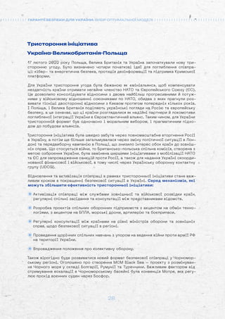 28
ГАРАНТІЇ БЕЗПЕКИ ДЛЯ УКРАЇНИ: ВИБІР ОПТИМАЛЬНОЇ МОДЕЛІ
Тристороння ініціатива
Україна-Великобританія-Польща
17 лютого 2022 року Польща, Велика Британія та Україна започаткували нову три-
сторонню угоду. Було визначено чотири початкові ідеї для поглиблення співпра-
ці: кібер- та енергетична безпека, протидія дезінформації та підтримка Кримської
платформи.
Для України тристороння угода була бажаною як «мініальянс», щоб компенсувати
нездатність країни отримати негайне членство НАТО та Європейського Союзу (ЄС).
Це дозволило консолідувати відносини з двома найбільш прогресивними й потуж-
ними у військовому відношенні союзниками по НАТО, обидва з яких прагнули роз-
вивати тісніші двосторонні відносини з Києвом протягом попередніх кількох років.
І Польща, і Велика Британія поділяють українські погляди на Росію та європейську
безпеку, а це означає, що ці країни розглядалися як надійні партнери й локомотиви
поглибленої інтеграції України в Євроатлантичний альянс. Таким чином, для України
тристоронній формат був одночасно і моральним вибором, і прагматичним підхо-
дом до побудови альянсів.
Тристороння ініціатива була швидко забута через повномасштабне вторгнення Росії
в Україну, а потім ще більше загальмувалася через зміну політичної ситуації в Лон-
доні та передвиборчу кампанію в Польщі, що знизило інтерес обох країн до зовніш-
ніх справ. Що стосується війни, то Британсько-польська спільна комісія, створена з
метою озброєння України, була замінена ширшими ініціативами з мобілізації НАТО
та ЄС для запровадження санкцій проти Росії, а також для надання Україні скоорди-
нованої фінансової і військової, в тому числі через Українську оборонну контактну
групу (UDCG).
Відновлення та активізація співпраці в рамках тристоронньої ініціативи стане важ-
ливим кроком в покращенні безпекової ситуації в Україні. Серед механізмів, які
можуть збільшити ефективність тристоронньої ініціативи:
Активізація співпраці між службами зовнішньої та військової розвідки країн,
регулярні спільні засідання та консультації між представниками відомств.
Розробка проєктів спільних оборонних підприємств з акцентом на обмін техно-
логіями, з акцентом на БПЛА, морські дрони, артилерію та боєприпаси.
Регулярні консультації між країнами на рівні міністрів оборони та зовнішніх
справ, щодо безпекової ситуації в регіоні.
Проведення щорічних спільних навчань з упором на ведення війни проти армії РФ
на території України.
Впровадження положення про колективну оборону.
Також вірогідно буде розвиватися новий формат безпекової співпраці у Чорномор-
ському регіоні. Оголошено про створення MCM Black Sea – проєкту з розмінуван-
ня Чорного моря у складі Болгарії, Румунії та Туреччини. Важливим фактором від
стримування ескалації в Чорноморському басейні була конвенція Мотре, яка регу-
лює прохід воєнних суден через Босфор.
 
