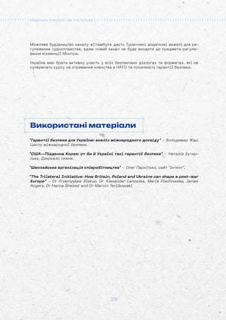 29
Можливе будівництво каналу «Стамбул» дасть Туреччині додаткові важелі для ре-
гулювання судноплавства, адже новий канал не буде входити до предмета регулю-
вання конвенції Монтре.
Україна має брати активну участь у всіх безпекових діалогах та форматах, які не
суперечать курсу на отримання членства в НАТО та посилюють гарантії безпеки.
Використані матеріали
“Гарантії безпеки для України: аналіз міжнародного досвіду” - Володимир Жар,
Центр міжнародної безпеки.
“США—Південна Корея: от би й Україні такі гарантії безпеки” - Наталія Бутир-
ська, Дзеркало тижня.
“Шанхайська організація співробітництва” - Олег Пархітько, сайт “інтент”.
“The Trilateral Initiative: How Britain, Poland and Ukraine can shape a post-war
Europe” - Dr Przemysław Biskup, Dr Alexander Lanoszka, Maria Piechowska, James
Rogers, Dr Hanna Shelest and Dr Marcin Terlikowski
 