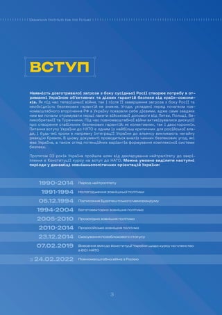 3
Наявність довготривалої загрози з боку сусідньої Росії створює потребу в от-
риманні Україною об’єктивних та дієвих гарантій безпеки від країн-союзни-
ків. Як під час теперішньої війни, так і після її завершення загроза з боку Росії та
необхідність безпекових гарантій не зникне. Угоди, укладені перед початком пов-
номасштабного вторгнення РФ в Україну показали себе дієвими, адже саме завдяки
ним ми почали отримувати перші пакети військової допомоги від Литви, Польщі, Ве-
ликобританії та Туреччини. Під час повномасштабної війни активізувалися дискусії
про створення стабільних безпекових гарантій: як колективних, так і двосторонніх.
Питання вступу України до НАТО є одним із найбільш критичних для російської вла-
ди, і будь-які кроки в напрямку інтеграції України до альянсу викликають негайну
реакцію Кремля. В цьому документі проводиться аналіз чинних безпекових угод, які
має Україна, а також огляд потенційних варіантів формування комплексної системи
безпеки.
Протягом 33 років Україна пройшла шлях від декларування нейтралітету до закрі-
плення в Конституції курсу на вступ до НАТО. Можна умовно виділити наступні
періоди у динаміці зовнішньополітичних орієнтацій України:
1990-2014
1991-1994
05.12.1994
1994-2004
2005-2010
2010-2014
23.12.2014
07.02.2019
з 24.02.2022
Період нейтралітету
Налагодження зовнішньої політики
Підписання Будапештського меморандуму
Багатовекторна зовнішня політика
Прозахідна зовнішня політика
Проросійська зовнішня політика
Скасування позаблокового статусу
Внесення змін до Конституції України щодо курсу на членство
в ЄС і НАТО
Повномасштабна війна з Росією
ВСТУП
3
 