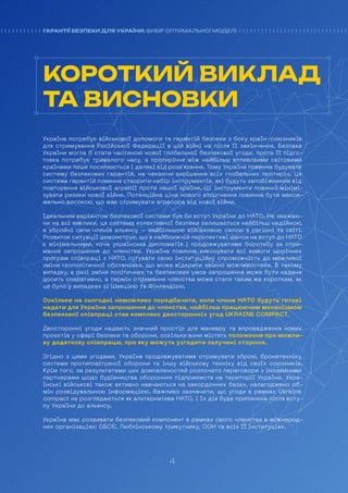 4
ГАРАНТІЇ БЕЗПЕКИ ДЛЯ УКРАЇНИ: ВИБІР ОПТИМАЛЬНОЇ МОДЕЛІ
Україна потребує військової допомоги та гарантій безпеки з боку країн-союзників
для стримування Російської Федерації в цій війні на після її закінчення. Безпека
України могла б стати частиною нової глобальної безпекової угоди, проте її підго-
товка потребує тривалого часу, а протиріччя між найбільш впливовими світовими
країнами лише посилюються і далекі від розв’язання. Тому Україна повинна будувати
систему безпекових гарантій, не чекаючи вирішення всіх глобальних протиріч. Ця
система гарантій повинна створити набір інструментів, які будуть запобіжником від
повторення військової агресії проти нашої країни. Ці інструменти повинні мінімі-
зувати ризики нової війни. Потенційна ціна нового вторгнення повинна бути макси-
мально високою, що має стримувати агресора від нової війни.
Ідеальним варіантом безпекової системи був би вступ України до НАТО. Не зважаю-
чи на всі виклики, ця система колективної безпеки залишається найбільш надійною,
а збройні сили членів альянсу – найбільшою військовою силою в регіоні та світі.
Розвиток ситуації демонструє, що в найближчій перспективі шанси на вступ до НАТО
є мінімальними, хоча українська дипломатія і продовжуватиме боротьбу за отри-
мання запрошення до членства. Україна повинна виконувати всі вимоги щорічних
програм співпраці з НАТО, готувати свою інституційну спроможність до можливої
зміни геополітичної обстановки, що може відкрити «вікно можливостей». В такому
випадку, в разі зміни політичних та безпекових умов запрошення може бути надане
досить оперативно, а термін отримання членства може стати таким же коротким, як
це було у випадках зі Швецією та Фінляндією.
Оскільки на сьогодні неможливо передбачити, коли члени НАТО будуть готові
надати для України запрошення до членства, найбільш працюючим механізмом
безпекової співпраці став комплекс двосторонніх угод UKRAINE COMPACT.
Двосторонні угоди надають значний простір для маневру та впровадження нових
проєктів у сфері безпеки та оборони, оскільки вони містять положення про можли-
ву додаткову співпрацю, про яку можуть узгодити залучені сторони.
Згідно з цими угодами, Україна продовжуватиме отримувати зброю, бронетехніку,
системи протиповітряної оборони та іншу військову техніку від своїх союзників.
Крім того, за результатами цих домовленостей розпочато переговори з іноземними
партнерами щодо будівництва оборонних підприємств на території України. Укра-
їнські військові також активно навчаються на закордонних базах, налагоджено об-
мін розвідувальною інформацією. Важливо зазначити, що угоди в рамках Ukraine
compact не розглядаються як альтернатива НАТО, і їх дія буде припинена після всту-
пу України до альянсу.
Україна має розвивати безпековий компонент в рамках свого членства в міжнарод-
них організаціях: ОБСЄ, Люблінському трикутнику, ООН та всіх її інституціях.
КОРОТКИЙ ВИКЛАД
ТА ВИСНОВКИ
4
ГАРАНТІЇ БЕЗПЕКИ ДЛЯ УКРАЇНИ: ВИБІР ОПТИМАЛЬНОЇ МОДЕЛІ
 