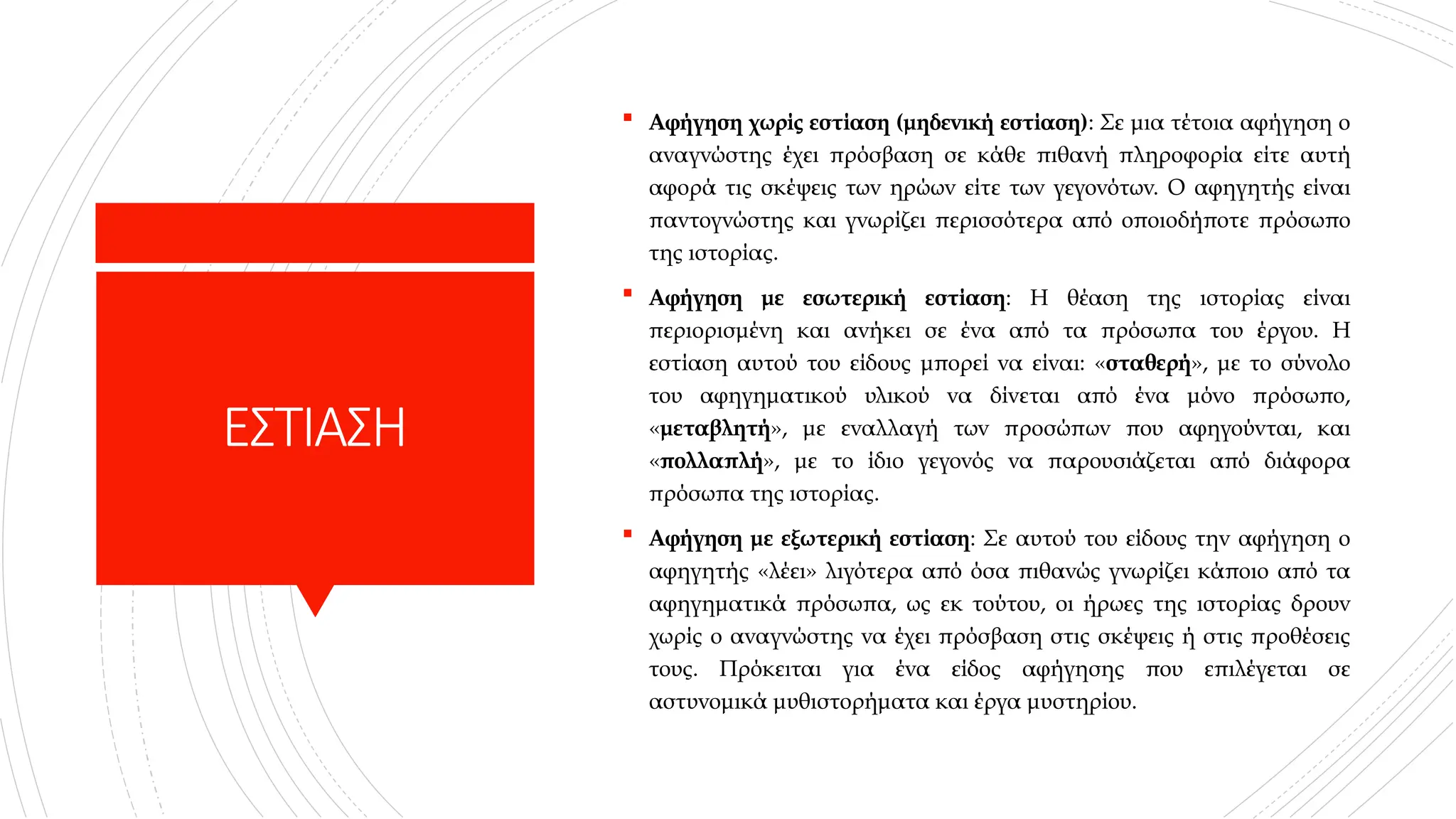 ΕΣΤΙΑΣΗ
 Αφήγηση χωρίς εστίαση (μηδενική εστίαση): Σε μια τέτοια αφήγηση ο
αναγνώστης έχει πρόσβαση σε κάθε πιθανή πληροφορία είτε αυτή
αφορά τις σκέψεις των ηρώων είτε των γεγονότων. Ο αφηγητής είναι
παντογνώστης και γνωρίζει περισσότερα από οποιοδήποτε πρόσωπο
της ιστορίας.
 Αφήγηση με εσωτερική εστίαση: Η θέαση της ιστορίας είναι
περιορισμένη και ανήκει σε ένα από τα πρόσωπα του έργου. Η
εστίαση αυτού του είδους μπορεί να είναι: «σταθερή», με το σύνολο
του αφηγηματικού υλικού να δίνεται από ένα μόνο πρόσωπο,
«μεταβλητή», με εναλλαγή των προσώπων που αφηγούνται, και
«πολλαπλή», με το ίδιο γεγονός να παρουσιάζεται από διάφορα
πρόσωπα της ιστορίας.
 Αφήγηση με εξωτερική εστίαση: Σε αυτού του είδους την αφήγηση ο
αφηγητής «λέει» λιγότερα από όσα πιθανώς γνωρίζει κάποιο από τα
αφηγηματικά πρόσωπα, ως εκ τούτου, οι ήρωες της ιστορίας δρουν
χωρίς ο αναγνώστης να έχει πρόσβαση στις σκέψεις ή στις προθέσεις
τους. Πρόκειται για ένα είδος αφήγησης που επιλέγεται σε
αστυνομικά μυθιστορήματα και έργα μυστηρίου.
 