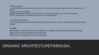 □The concept
It is architecture concerned with preserving the environment through designs that are compatible with
nature
And by Frank Lloyd Wright
Organic architecture develops from the inside out in harmony with its surrounding conditions
That is, architecture that adapts to nature like a living organism
□ Architectural design
It is considered one of the first theories that were able to remove architecture from classical
trends
ORGANIC ARCHITECTURETHROUGH.
through :-
Reducing the internal division of the building. Air and light must permeate the entire building
0Use to the maximum extent natural materials
0Make the furnishings part of the building itself
 