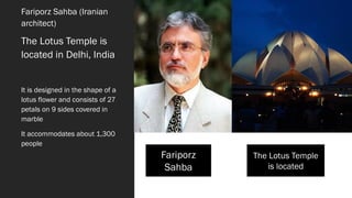 Fariporz Sahba (Iranian
architect)
The Lotus Temple is
located in Delhi, India
It is designed in the shape of a
lotus flower and consists of 27
petals on 9 sides covered in
marble
It accommodates about 1,300
people
Fariporz
Sahba
The Lotus Temple
is located
 