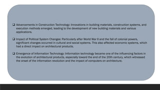 ❑ Advancements in Construction Technology: Innovations in building materials, construction systems, and
execution methods emerged, leading to the development of new building materials and various
applications.
❑ Impact of Political System Changes: Particularly after World War II and the fall of colonial powers,
significant changes occurred in cultural and social systems. This also affected economic systems, which
had a direct impact on architectural products.
❑ Emergence of Information Technology: Information technology became one of the influencing factors in
the evolution of architectural products, especially toward the end of the 20th century, which witnessed
the onset of the information revolution and the impact of computers on architecture.
 