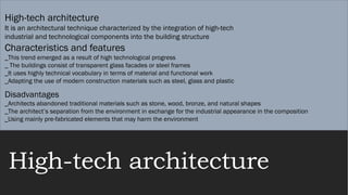 High-tech architecture
High-tech architecture
It is an architectural technique characterized by the integration of high-tech
industrial and technological components into the building structure
Characteristics and features
_This trend emerged as a result of high technological progress
_ The buildings consist of transparent glass facades or steel frames
_It uses highly technical vocabulary in terms of material and functional work
_Adapting the use of modern construction materials such as steel, glass and plastic
Disadvantages
_Architects abandoned traditional materials such as stone, wood, bronze, and natural shapes
_The architect’s separation from the environment in exchange for the industrial appearance in the composition
_Using mainly pre-fabricated elements that may harm the environment
 