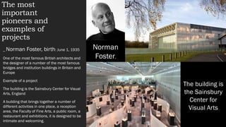 The most
important
pioneers and
examples of
projects
_ Norman Foster, birth: June 1, 1935
One of the most famous British architects and
the designer of a number of the most famous
bridges and institution buildings in Britain and
Europe
Example of a project
The building is the Sainsbury Center for Visual
Arts, England
A building that brings together a number of
different activities in one place, a reception
area, the Faculty of Fine Arts, a public room, a
restaurant and exhibitions, it is designed to be
intimate and welcoming.
Norman
Foster,
The building is
the Sainsbury
Center for
Visual Arts
 