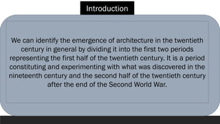 Introduction
We can identify the emergence of architecture in the twentieth
century in general by dividing it into the first two periods
representing the first half of the twentieth century. It is a period
constituting and experimenting with what was discovered in the
nineteenth century and the second half of the twentieth century
after the end of the Second World War.
 