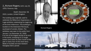 2_Richard Rogers, birth: July 23,
1933, Florence, Italy
Death: December 18,
2021, London, United Kingdom
The building was originally used to
celebrate the Millennium Experience, a
huge exhibition celebrating the beginning
of the third millennium. This building is
located on the Greenwich Peninsula,
southeast of London, Britain. The
exhibition was open to the public from
January 1 to December 31, 2000
It is one of the largest domes of its kind
in the world, consisting of 12 single
towers (one tower for each month of the
year or every hour of the clock face).
Made of durable and tear-resistant
fiberglass fabric panels
Richard Rogers
 