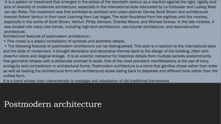 Postmodern architecture
It is a pattern or movement that emerged in the sixties of the twentieth century as a reaction against the rigor, rigidity and
lack of diversity of modernist architecture, especially in the international style advocated by Le Corbusier and Ludwig Mies
van der Rohe. The movement was first exhibited by architect and urban planner Denise Scott Brown and architectural
theorist Robert Venturi in their book Learning from Las Vegas. The style flourished from the eighties until the nineties,
especially in the works of Scott Brown, Venturi, Philip Johnson, Charles Moore, and Michael Graves. In the late nineties, it
was divided into many new trends, including high-tech architecture, neo-futurist architecture, and deconstructive
architecture.
Architectural features of postmodern architecture :
• This model is a playful compilation of symbols and aesthetic details,
• The following features of postmodern architecture can be distinguished: This style is a reaction to the international style
and the style of modernism, it brought decorative and decorative themes back to the design of the building, often with
cheerful colors and illogical linkage. It is an eclectic metaphor for historical details from multiple periods predominantly
free geometric shapes with a deliberate contrast to scale. One of the most prevalent manifestations is the use of irony,
ambiguity and contradiction in architectural forms. Postmodern architecture is a trend that glorifies chaos rather than order
as well as loading the architectural form with architectural styles dating back to disparate and different eras rather than the
unified form.
It is a trend whose main characteristic is nostalgia and adaptation of old traditional frameworks
 