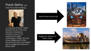 Frank Gehry (real
name Frank Owen Goldberg)
is a Canadian-American Jewish
architect and one of the most
important contemporary
architects, known for his
sculptural and organic
methodology in design. His most
famous designs are the Walt
Disney Concert Hall in Los Angeles
and the Guggenheim Museum in
Bilbao, Spain.
Wallet Disney Concert Hall
Guggenheim Museum in
Bilbao, Spain
 